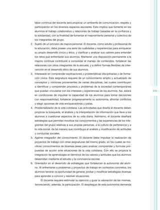 labor continua del docente será propiciar un ambiente de comunicación, respeto y
   participación en los diversos espacios escolares. Esto implica que fomente en los
   alumnos el trabajo colaborativo y relaciones de trabajo basadas en la confianza y
   la solidaridad, con la finalidad de fomentar el mejoramiento personal y colectivo de
   los integrantes del grupo.
2.	 Sujeto de un proceso de mejora personal. El docente, como adulto y profesional de
   la educación, debe poseer una serie de cualidades y experiencias para enriquecer
   su propio desarrollo cívico y ético, y clarificar y analizar sus valores para entender
   los retos que enfrentarán sus alumnos. Mantener una disposición permanente a la
   mejora continua contribuirá a consolidar el manejo de contenidos, fortalecer las
   relaciones con otros integrantes de la escuela, y a definir formas flexibles de inter-
   vención en el desarrollo ético de sus alumnos.
3.	 Interesado en comprender explicaciones y problemáticas disciplinarias y de forma-
   ción cívica. Esta asignatura requiere de un conocimiento amplio y actualizado de
   conceptos y nociones provenientes de varias disciplinas, las cuales contribuyen
   a identificar y comprender procesos y problemas de la sociedad contemporánea
   que puedan vincularse con los intereses y experiencias de los alumnos. Así, estará       181
   en condiciones de impulsar la capacidad de los alumnos para tomar decisiones
   con responsabilidad, fortalecer progresivamente su autonomía, afrontar conflictos
   y elegir opciones de vida enriquecedoras y justas.
4.	 Problematizador de la vida cotidiana. Las actividades que diseñe el docente deben
   propiciar la búsqueda, el análisis y la interpretación de información que lleve a los
   alumnos a cuestionar aspectos de su vida diaria. Asimismo, el docente diseñará
   estrategias que permitan movilizar los conocimientos y las experiencias de los inte-
   grantes del grupo relativas a sus propias personas, a la cultura de pertenencia y a
   la vida social, de tal manera que contribuya al análisis y modificación de actitudes
   y conductas sociales.
5.	 Agente integrador del conocimiento. El docente debe impulsar la realización de
   proyectos de trabajo con otras asignaturas del mismo grado, en los cuales se mo-
   vilicen conocimientos de diversas áreas para analizar, comprender y formular pro-
   puestas de acción ante situaciones de la vida cotidiana. Con ello se propicia la
   integración de aprendizajes en términos de los valores y actitudes que los alumnos
   desarrollan mediante el estudio y la convivencia escolar.
6.	 Orientador en el desarrollo de estrategias que fortalezcan la autonomía del alum-
   no. Al enfrentarse a problemas y proyectos de trabajo en contextos concretos, los
   alumnos tendrán la oportunidad de generar, probar y modificar estrategias diversas
   para aprender a convivir y resolver situaciones.
        El docente requiere estimular su ejercicio y guiar la valoración de las mismas,
   favoreciendo, además, la participación. El despliegue de esta autonomía demanda
 