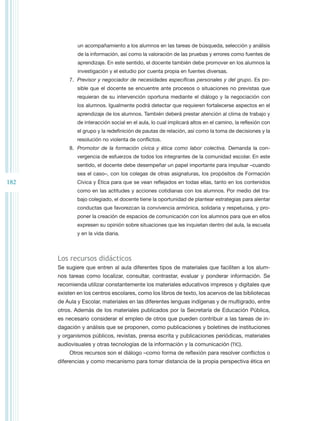 un acompañamiento a los alumnos en las tareas de búsqueda, selección y análisis
              de la información, así como la valoración de las pruebas y errores como fuentes de
              aprendizaje. En este sentido, el docente también debe promover en los alumnos la
              investigación y el estudio por cuenta propia en fuentes diversas.
          7.	 Previsor y negociador de necesidades específicas personales y del grupo. Es po-
              sible que el docente se encuentre ante procesos o situaciones no previstas que
              requieran de su intervención oportuna mediante el diálogo y la negociación con
              los alumnos. Igualmente podrá detectar que requieren fortalecerse aspectos en el
              aprendizaje de los alumnos. También deberá prestar atención al clima de trabajo y
              de interacción social en el aula, lo cual implicará altos en el camino, la reflexión con
              el grupo y la redefinición de pautas de relación, así como la toma de decisiones y la
              resolución no violenta de conflictos.
          8.	 Promotor de la formación cívica y ética como labor colectiva. Demanda la con-
              vergencia de esfuerzos de todos los integrantes de la comunidad escolar. En este
              sentido, el docente debe desempeñar un papel importante para impulsar –cuando
              sea el caso–, con los colegas de otras asignaturas, los propósitos de Formación
182           Cívica y Ética para que se vean reflejados en todas ellas, tanto en los contenidos
              como en las actitudes y acciones cotidianas con los alumnos. Por medio del tra-
              bajo colegiado, el docente tiene la oportunidad de plantear estrategias para alentar
              conductas que favorezcan la convivencia armónica, solidaria y respetuosa, y pro-
              poner la creación de espacios de comunicación con los alumnos para que en ellos
              expresen su opinión sobre situaciones que les inquietan dentro del aula, la escuela
              y en la vida diaria.



      Los recursos didácticos
      Se sugiere que entren al aula diferentes tipos de materiales que faciliten a los alum-
      nos tareas como localizar, consultar, contrastar, evaluar y ponderar información. Se
      recomienda utilizar constantemente los materiales educativos impresos y digitales que
      existen en los centros escolares, como los libros de texto, los acervos de las bibliotecas
      de Aula y Escolar, materiales en las diferentes lenguas indígenas y de multigrado, entre
      otros. Además de los materiales publicados por la Secretaría de Educación Pública,
      es necesario considerar el empleo de otros que pueden contribuir a las tareas de in-
      dagación y análisis que se proponen, como publicaciones y boletines de instituciones
      y organismos públicos, revistas, prensa escrita y publicaciones periódicas, materiales
      audiovisuales y otras tecnologías de la información y la comunicación (TIC).
          Otros recursos son el diálogo –como forma de reflexión para resolver conflictos o
      diferencias y como mecanismo para tomar distancia de la propia perspectiva ética en
 