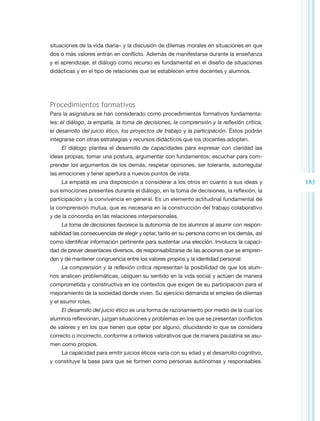 situaciones de la vida diaria– y la discusión de dilemas morales en situaciones en que
dos o más valores entran en conflicto. Además de manifestarse durante la enseñanza
y el aprendizaje, el diálogo como recurso es fundamental en el diseño de situaciones
didácticas y en el tipo de relaciones que se establecen entre docentes y alumnos.




Procedimientos formativos
Para la asignatura se han considerado como procedimientos formativos fundamenta-
les: el diálogo, la empatía, la toma de decisiones, la comprensión y la reflexión crítica,
el desarrollo del juicio ético, los proyectos de trabajo y la participación. Éstos podrán
integrarse con otras estrategias y recursos didácticos que los docentes adopten.
     El diálogo plantea el desarrollo de capacidades para expresar con claridad las
ideas propias, tomar una postura, argumentar con fundamentos; escuchar para com-
prender los argumentos de los demás, respetar opiniones, ser tolerante, autorregular
las emociones y tener apertura a nuevos puntos de vista.
     La empatía es una disposición a considerar a los otros en cuanto a sus ideas y          183
sus emociones presentes durante el diálogo, en la toma de decisiones, la reflexión, la
participación y la convivencia en general. Es un elemento actitudinal fundamental de
la comprensión mutua, que es necesaria en la construcción del trabajo colaborativo
y de la concordia en las relaciones interpersonales.
     La toma de decisiones favorece la autonomía de los alumnos al asumir con respon-
sabilidad las consecuencias de elegir y optar, tanto en su persona como en los demás, así
como identificar información pertinente para sustentar una elección. Involucra la capaci-
dad de prever desenlaces diversos, de responsabilizarse de las acciones que se empren-
den y de mantener congruencia entre los valores propios y la identidad personal.
     La comprensión y la reflexión crítica representan la posibilidad de que los alum-
nos analicen problemáticas, ubiquen su sentido en la vida social y actúen de manera
comprometida y constructiva en los contextos que exigen de su participación para el
mejoramiento de la sociedad donde viven. Su ejercicio demanda el empleo de dilemas
y el asumir roles.
     El desarrollo del juicio ético es una forma de razonamiento por medio de la cual los
alumnos reflexionan, juzgan situaciones y problemas en los que se presentan conflictos
de valores y en los que tienen que optar por alguno, dilucidando lo que se considera
correcto o incorrecto, conforme a criterios valorativos que de manera paulatina se asu-
men como propios.
     La capacidad para emitir juicios éticos varía con su edad y el desarrollo cognitivo,
y constituye la base para que se formen como personas autónomas y responsables.
 