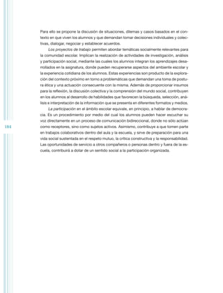 Para ello se propone la discusión de situaciones, dilemas y casos basados en el con-
      texto en que viven los alumnos y que demandan tomar decisiones individuales y colec-
      tivas, dialogar, negociar y establecer acuerdos.
          Los proyectos de trabajo permiten abordar temáticas socialmente relevantes para
      la comunidad escolar. Implican la realización de actividades de investigación, análisis
      y participación social, mediante las cuales los alumnos integran los aprendizajes desa-
      rrollados en la asignatura, donde pueden recuperarse aspectos del ambiente escolar y
      la experiencia cotidiana de los alumnos. Estas experiencias son producto de la explora-
      ción del contexto próximo en torno a problemáticas que demandan una toma de postu-
      ra ética y una actuación consecuente con la misma. Además de proporcionar insumos
      para la reflexión, la discusión colectiva y la comprensión del mundo social, contribuyen
      en los alumnos al desarrollo de habilidades que favorecen la búsqueda, selección, aná-
      lisis e interpretación de la información que se presenta en diferentes formatos y medios.
          La participación en el ámbito escolar equivale, en principio, a hablar de democra-
      cia. Es un procedimiento por medio del cual los alumnos pueden hacer escuchar su
      voz directamente en un proceso de comunicación bidireccional, donde no sólo actúan
184   como receptores, sino como sujetos activos. Asimismo, contribuye a que tomen parte
      en trabajos colaborativos dentro del aula y la escuela, y sirve de preparación para una
      vida social sustentada en el respeto mutuo, la crítica constructiva y la responsabilidad.
      Las oportunidades de servicio a otros compañeros o personas dentro y fuera de la es-
      cuela, contribuirá a dotar de un sentido social a la participación organizada.
 