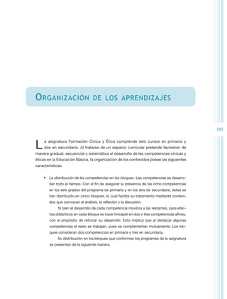 O rganización                      de los aprendizajes



                                                                                              185


L    a asignatura Formación Cívica y Ética comprende seis cursos en primaria y
     dos en secundaria. Al tratarse de un espacio curricular pretende favorecer de
manera gradual, secuencial y sistemática el desarrollo de las competencias cívicas y
éticas en la Educación Básica, la organización de los contenidos posee las siguientes
características.


    •	 La distribución de las competencias en los bloques. Las competencias se desarro-
        llan todo el tiempo. Con el fin de asegurar la presencia de las ocho competencias
        en los seis grados del programa de primaria y en los dos de secundaria, éstas se
        han distribuido en cinco bloques, lo cual facilita su tratamiento mediante conteni-
        dos que convocan al análisis, la reflexión y la discusión.
             Si bien el desarrollo de cada competencia moviliza a las restantes, para efec-
        tos didácticos en cada bloque se hace hincapié en dos o tres competencias afines,
        con el propósito de reforzar su desarrollo. Esto implica que al destacar algunas
        competencias el resto se trabajan, pues se complementan mutuamente. Los blo-
        ques consideran dos competencias en primaria y tres en secundaria.
             Su distribución en los bloques que conforman los programas de la asignatura
        se presentan de la siguiente manera.
 