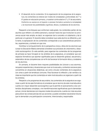 •	 El desarrollo de los contenidos. En la organización de los programas de la asigna-
        tura, los contenidos se ordenan por niveles de complejidad y profundidad, de 1º a
        6º grados en educación primaria, y muestran continuidad en 2º y 3º de secundaria.
        Conforme se avanza en el trayecto o proceso formativo aumenta la complejidad
        y se reconocen las posibilidades cognitivas, éticas y ciudadanas de los alumnos.


    Respecto a los bloques que conforman cada grado, los contenidos parten de los
asuntos que refieren a la esfera personal y avanzan hacia los que involucran la convi-
vencia social más amplia; es decir, se organizan de lo concreto a lo abstracto y de lo
particular a lo general. El docente debe considerar que cada alumno es diferente y, por
lo tanto, la apropiación de los contenidos corresponde a sus características persona-
les, experiencias y contexto en que vive.
    Contribuir al enriquecimiento de la perspectiva cívica y ética de los alumnos que
cursan la Educación Básica demanda considerar sus procesos de crecimiento y desa-
rrollo sociocognitivo. En este sentido, para organizar los contenidos de los programas
de primaria se hace hincapié en los ámbitos de la asignatura, al considerar que son
espacios formativos que aportan significados para el desarrollo gradual, secuencial y       187
sistemático de las competencias con el fin de favorecer la formación ética y ciudadana
de los alumnos.
    En primaria, el docente tiene mayores posibilidades de conocer a sus alumnos,
recuperar experiencias y situaciones que viven en la escuela y contextos cercanos para
convertirlos en situaciones didácticas, así como vincular contenidos de la asignatura
con otras a partir de temáticas comunes. Para favorecer la reflexión y dar sentido a la
clase es importante que los contenidos en este nivel educativo se organicen a partir de
los ámbitos.
    Respecto a los programas de secundaria, los contenidos de la asignatura se orga-
nizan a partir de los ejes formativos al considerar que el alumno de este nivel educativo
cuenta con mayor desarrollo sociocognitivo que le permite el acercamiento a los con-
tenidos disciplinares complejos, vive transformaciones significativas que le demandan
actuar y tomar decisiones con mayores niveles de autonomía, cuenta con más recursos
para prever las consecuencias de sus acciones y puede considerar escenarios futuros
que le demandan una participación consciente, intencionada y responsable.
 