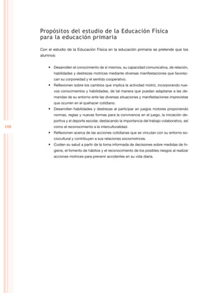 Propósitos del estudio de la Educación Física
      para la educación primaria

      Con el estudio de la Educación Física en la educación primaria se pretende que los
      alumnos:


          •	 Desarrollen el conocimiento de sí mismos, su capacidad comunicativa, de relación,
             habilidades y destrezas motrices mediante diversas manifestaciones que favorez-
             can su corporeidad y el sentido cooperativo.
          •	 Reflexionen sobre los cambios que implica la actividad motriz, incorporando nue-
             vos conocimientos y habilidades, de tal manera que puedan adaptarse a las de-
             mandas de su entorno ante las diversas situaciones y manifestaciones imprevistas
             que ocurren en el quehacer cotidiano.
          •	 Desarrollen habilidades y destrezas al participar en juegos motores proponiendo
             normas, reglas y nuevas formas para la convivencia en el juego, la iniciación de-
             portiva y el deporte escolar, destacando la importancia del trabajo colaborativo, así
198          como el reconocimiento a la interculturalidad.
          •	 Reflexionen acerca de las acciones cotidianas que se vinculan con su entorno so-
             ciocultural y contribuyen a sus relaciones sociomotrices.
          •	 Cuiden su salud a partir de la toma informada de decisiones sobre medidas de hi-
             giene, el fomento de hábitos y el reconocimiento de los posibles riesgos al realizar
             acciones motrices para prevenir accidentes en su vida diaria.
 