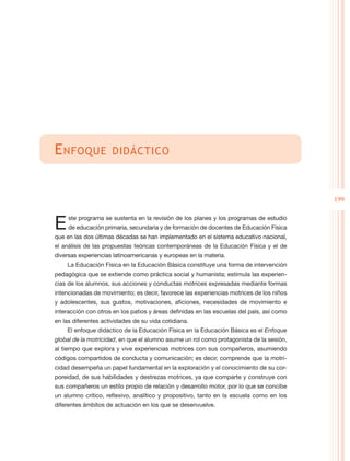 E nfoque             didáctico



                                                                                           199


E    ste programa se sustenta en la revisión de los planes y los programas de estudio
     de educación primaria, secundaria y de formación de docentes de Educación Física
que en las dos últimas décadas se han implementado en el sistema educativo nacional,
el análisis de las propuestas teóricas contemporáneas de la Educación Física y el de
diversas experiencias latinoamericanas y europeas en la materia.
    La Educación Física en la Educación Básica constituye una forma de intervención
pedagógica que se extiende como práctica social y humanista; estimula las experien-
cias de los alumnos, sus acciones y conductas motrices expresadas mediante formas
intencionadas de movimiento; es decir, favorece las experiencias motrices de los niños
y adolescentes, sus gustos, motivaciones, aficiones, necesidades de movimiento e
interacción con otros en los patios y áreas definidas en las escuelas del país, así como
en las diferentes actividades de su vida cotidiana.
    El enfoque didáctico de la Educación Física en la Educación Básica es el Enfoque
global de la motricidad, en que el alumno asume un rol como protagonista de la sesión,
al tiempo que explora y vive experiencias motrices con sus compañeros, asumiendo
códigos compartidos de conducta y comunicación; es decir, comprende que la motri-
cidad desempeña un papel fundamental en la exploración y el conocimiento de su cor-
poreidad, de sus habilidades y destrezas motrices, ya que comparte y construye con
sus compañeros un estilo propio de relación y desarrollo motor, por lo que se concibe
un alumno crítico, reflexivo, analítico y propositivo, tanto en la escuela como en los
diferentes ámbitos de actuación en los que se desenvuelve.
 