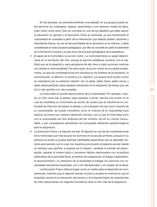 En las escuelas, los docentes enfrentan una realidad: en sus grupos puede ha-
   ber alumnos con sobrepeso, obesos, desnutridos o con diversos niveles de desa-
   rrollo motor, entre otros. Esto se convierte en uno de los desafíos que debe asumir
   la educación en general y la Educación Física en particular, ya que socialmente la
   corporeidad se consolida a partir de la intervención que realizan padres, docentes y
   educadores físicos; es una de las prioridades de la educación en la infancia, y debe
   considerarse en todo proyecto pedagógico, por ello se convierte en parte fundamental
   de la formación humana y en eje rector de la praxis pedagógica de la asignatura.
•	 El papel de la motricidad y la acción motriz. La motricidad tiene un papel determi-
   nante en la formación del niño, porque le permite establecer contacto con la rea-
   lidad que se le presenta y, para apropiarse de ella, lleva a cabo acciones motrices
   con sentido e intencionalidad. Por esta razón, la acción motriz se concebirá amplia-
   mente, ya que sus manifestaciones son diversas en los ámbitos de la expresión, la
   comunicación, lo afectivo, lo emotivo y lo cognitivo. La riqueza de la acción motriz
   se caracteriza por su estrecha relación con el saber, saber hacer, saber actuar y
   saber desempeñarse; estos saberes interactúan en la realización de tareas que van
   de lo más sencillo a lo más complejo.                                                     201
        La motricidad no puede desvincularse de la corporeidad. Por ejemplo, cuan-
   do un niño corre tras la pelota, logra patearla y sonríe, ejecuta una acción en la
   cual se manifiesta un movimiento (la acción de correr) que se transforma en mo-
   tricidad (la intención de patear la pelota) y una expresión (la risa como muestra de
   su corporeidad), así puede concebirse como la vivencia de la corporeidad para
   explicar acciones que implican desarrollo humano; por lo que la motricidad junto
   con la corporeidad son dos atributos del ser humano, de ahí su vínculo inexcu-
   sable, y por consiguiente representan los principales referentes epistemológicos
   para la asignatura.
•	 La Educación Física y el deporte escolar. El deporte es una de las manifestaciones
   de la motricidad que más buscan los alumnos en la escuela primaria, porque en su
   práctica se ponen a prueba distintas habilidades específicas que se aprenden du-
   rante este periodo; por lo cual, los maestros promoverán el deporte escolar desde
   un enfoque que permita, a quienes así lo deseen, canalizar el sentido de partici-
   pación, generar el interés lúdico y favorecer hábitos relacionados con la práctica
   sistemática de la actividad física, el sentido de cooperación, el trabajo colaborativo,
   el reconocimiento y la valoración de la diversidad al trabajar con alumnos con ne-
   cesidades educativas especiales, con o sin discapacidad, y el cuidado de la salud.
        La Educación Física utiliza el juego como un medio para el desarrollo de com-
   petencias, mientras que el deporte escolar lo pone a prueba en eventos en que el
   propósito central es la educación del alumno y el enriquecimiento de experiencias
   de vida; relacionarlas con aspectos formativos será un reto más de la asignatura.
 