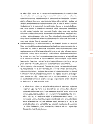 de la Educación Física. Así, un desafío para los docentes será incluirlo en su tarea
   educativa, de modo que sus principios (selección, exclusión, etc.) no alteren su
   práctica ni incidan de manera negativa en la formación de los alumnos. Esta pers-
   pectiva crítica del deporte no pretende excluirlo sino redimensionarlo y analizar sus
   aspectos estructurales (lógica interna) desde el punto de vista de la ludo y sociomo-
   tricidad, con el fin de enriquecer la formación de los alumnos en la sesión de Educa-
   ción Física. También se trata de impulsar nuevas formas de imaginar, comprender y
   concebir el deporte escolar, crear nuevos significados e incorporar a sus prácticas
   principios acordes con las nuevas realidades sociales en el marco del género, la di-
   versidad y la interculturalidad, entre otros. Todo acto educativo tiene una intención, y
   en Educación Física es crear a partir de la corporeidad y la motricidad, propiciando el
   gusto por el ejercicio físico, la escuela y la vida.
•	 El tacto pedagógico y el profesional reflexivo. Por medio del docente, la Educación
   Física promoverá intervenciones (acciones educativas) que no premien o estimulen el
   dolor, por lo que harán uso de su tacto pedagógico, porque en la tarea de educar se
   requiere de una sensibilidad especial ante lo humano, que exige reflexionar perma-
   nentemente sobre el trabajo docente que se desarrolla al implementar el programa.          203
   Se requiere, entonces, de un docente que reflexione acerca de su propia práctica y
   no un aplicador de circuitos de capacidad física o formaciones para la ejecución de
   fundamentos deportivos. La práctica rutinaria y repetitiva debe cambiarse por una
   praxis creadora, con sujetos, acciones y fines en constante transformación.
•	 Valores, género e interculturalidad. Para que el docente, como profesional reflexi-
   vo, trabaje a la par con las expectativas que la sociedad tiene de la escuela, en su
   práctica cotidiana debe considerar la educación en valores, la equidad de género y
   la educación intercultural, aspectos que tienen una especial relevancia porque per-
   miten abordar principios y valores democráticos que dan un sentido de inclusión y
   de respeto a la diversidad en la convivencia que se genera en el ámbito educativo.
   En la asignatura se abordan temas como:


   –– La educación en valores. En la función socializadora de la escuela, los valores
      ocupan un lugar importante en el desarrollo del ser humano. Para educar en
      valores es preciso tener claro cuáles se desea desarrollar en los alumnos de
      primaria, ya que son ciudadanos que conviven en una sociedad plural y demo-
      crática. Para ello, es conveniente que en las sesiones se atiendan valores, como
      democracia, justicia, pluralidad, respeto y solidaridad, entre otros, además de
      favorecer la tolerancia como algo necesario para la convivencia, así como el de-
      sarrollo del diálogo como una habilidad que propicia la construcción de consensos
      y el trabajo colaborativo, con la finalidad de ponerlos en práctica e impactar en
      el desarrollo moral de los alumnos.
 