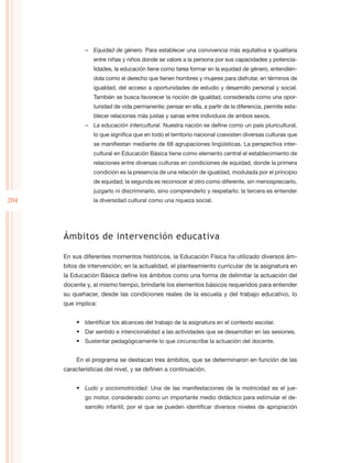 –– Equidad de género. Para establecer una convivencia más equitativa e igualitaria
                 entre niñas y niños donde se valore a la persona por sus capacidades y potencia-
                 lidades, la educación tiene como tarea formar en la equidad de género, entendién-
                 dola como el derecho que tienen hombres y mujeres para disfrutar, en términos de
                 igualdad, del acceso a oportunidades de estudio y desarrollo personal y social.
                 También se busca favorecer la noción de igualdad, considerada como una opor-
                 tunidad de vida permanente; pensar en ella, a partir de la diferencia, permite esta-
                 blecer relaciones más justas y sanas entre individuos de ambos sexos.
              –– La educación intercultural. Nuestra nación se define como un país pluricultural,
                 lo que significa que en todo el territorio nacional coexisten diversas culturas que
                 se manifiestan mediante de 68 agrupaciones lingüísticas. La perspectiva inter-
                 cultural en Educación Básica tiene como elemento central el establecimiento de
                 relaciones entre diversas culturas en condiciones de equidad, donde la primera
                 condición es la presencia de una relación de igualdad, modulada por el principio
                 de equidad; la segunda es reconocer al otro como diferente, sin menospreciarlo,
                 juzgarlo ni discriminarlo, sino comprenderlo y respetarlo; la tercera es entender
204              la diversidad cultural como una riqueza social.




      Ámbitos de intervención educativa

      En sus diferentes momentos históricos, la Educación Física ha utilizado diversos ám-
      bitos de intervención; en la actualidad, el planteamiento curricular de la asignatura en
      la Educación Básica define los ámbitos como una forma de delimitar la actuación del
      docente y, al mismo tiempo, brindarle los elementos básicos requeridos para entender
      su quehacer, desde las condiciones reales de la escuela y del trabajo educativo, lo
      que implica:


          •	 Identificar los alcances del trabajo de la asignatura en el contexto escolar.
          •	 Dar sentido e intencionalidad a las actividades que se desarrollan en las sesiones.
          •	 Sustentar pedagógicamente lo que circunscribe la actuación del docente.


          En el programa se destacan tres ámbitos, que se determinaron en función de las
      características del nivel, y se definen a continuación.


          •	 Ludo y sociomotricidad. Una de las manifestaciones de la motricidad es el jue-
              go motor, considerado como un importante medio didáctico para estimular el de-
              sarrollo infantil, por el que se pueden identificar diversos niveles de apropiación
 