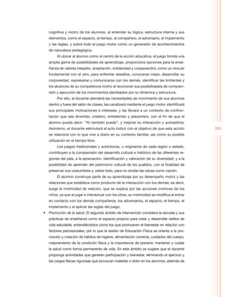 cognitiva y motriz de los alumnos, al entender su lógica, estructura interna y sus
   elementos, como el espacio, el tiempo, el compañero, el adversario, el implemento
   y las reglas, y sobre todo el juego motor como un generador de acontecimientos
   de naturaleza pedagógica.
        Al ubicar al alumno como el centro de la acción educativa, el juego brinda una
   amplia gama de posibilidades de aprendizaje, proporciona opciones para la ense-
   ñanza de valores (respeto, aceptación, solidaridad y cooperación), como un vínculo
   fundamental con el otro, para enfrentar desafíos, conocerse mejor, desarrollar su
   corporeidad, expresarse y comunicarse con los demás, identificar las limitantes y
   los alcances de su competencia motriz al reconocer sus posibilidades de compren-
   sión y ejecución de los movimientos planteados por su dinámica y estructura.
        Por ello, el docente atenderá las necesidades de movimiento de sus alumnos
   dentro y fuera del salón de clases, las canalizará mediante el juego motor, identificará
   sus principales motivaciones e intereses, y las llevará a un contexto de confron-
   tación que sea divertido, creativo, entretenido y placentero, con el fin de que el
   alumno pueda decir: “Yo también puedo”, y mejorar su interacción y autoestima.
   Asimismo, el docente estimulará el acto lúdico con el objetivo de que esta acción          205
   se relacione con lo que vive a diario en su contexto familiar, así como su posible
   utilización en el tiempo libre.
        Los juegos tradicionales y autóctonos, u originarios de cada región o estado,
   contribuyen a la comprensión del desarrollo cultural e histórico de las diferentes re-
   giones del país, a la apreciación, identificación y valoración de su diversidad, y a la
   posibilidad de aprender del patrimonio cultural de los pueblos, con la finalidad de
   preservar sus costumbres y, sobre todo, para no olvidar las raíces como nación.
        El alumno construye parte de su aprendizaje por su desempeño motriz y las
   relaciones que establece como producto de la interacción con los demás; es decir,
   surge la motricidad de relación, que se explica por las acciones motrices de los
   niños, ya que al jugar e interactuar con los otros, su motricidad se modifica al entrar
   en contacto con los demás compañeros, los adversarios, el espacio, el tiempo, el
   implemento y al aplicar las reglas del juego.
•	 Promoción de la salud. El segundo ámbito de intervención considera la escuela y sus
   prácticas de enseñanza como el espacio propicio para crear y desarrollar estilos de
   vida saludable, entendiéndolos como los que promueven el bienestar en relación con
   factores psicosociales, por lo que la sesión de Educación Física se orienta a la pro-
   moción y creación de hábitos de higiene, alimentación correcta, cuidados del cuerpo,
   mejoramiento de la condición física y la importancia de prevenir, mantener y cuidar
   la salud como forma permanente de vida. En este ámbito se sugiere que el docente
   proponga actividades que generen participación y bienestar, eliminando el ejercicio y
   las cargas físicas rigurosas que provocan malestar o dolor en los alumnos, además de
 