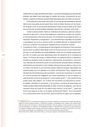 implementar, a lo largo del periodo educativo, una serie de estrategias que les permitan
                entender qué deben hacer para lograr el cuidado del cuerpo, la prevención de acci-
                dentes, y propiciar ambientes de aprendizaje adecuados para una mejor convivencia.
                      Como parte de la promoción de la salud, en sus secuencias de trabajo el docente
                debe incluir propuestas de activación física, tanto al interior del aula con los docen-
                tes de grupo como en sus sesiones de Educación Física, ya que es parte de la cultura
                de la prevención de enfermedades (obesidad, desnutrición y anorexia, entre otras).
                      Cuidar la salud también implica la enseñanza de posturas y ejercicios adecua-
                dos para su ejecución, y de sus fines higiénicos y educativos, acordes con la edad y
                el nivel de desarrollo motor de los alumnos. Al comprender la naturaleza de éstos, su
                desarrollo “filogenético y ontogenético”,1 sus características corporales, emocionales
                y psicológicas, así como su entorno social, es posible estimular su desarrollo físico
                armónico y proponer una evaluación cualitativa de sus conductas motrices.
            •	 Competencia motriz. La implementación del programa de Educación Física reorienta
                las formas de concebir el aprendizaje motor en los alumnos que cursan la educación
                primaria, el cual identifica sus potencialidades a partir de sus propias experiencias;
206             por ello, el modelo para este aprendizaje parte del desarrollo de la competencia
                motriz. La vivencia del cuerpo no debe limitarse a los aspectos físicos o deportivos,
                también es necesario incluir los afectivos, cognoscitivos, de expresión y comunica-
                ción. Este tipo de vivencia es la unión de conocimientos, procedimientos, actitudes y
                sentimientos que intervienen en las múltiples interacciones que realiza un alumno con
                su medio y los demás, lo que le permite superar, desde sus propias capacidades, las
                diversas tareas que se le plantean en la sesión de Educación Física, asignatura que
                atenderá las tres dimensiones del movimiento:2 Acerca del movimiento se convierte
                en la forma primaria de indagación que vuelve significativo lo que se explica; en
                esta dimensión el alumno se pregunta: “¿cómo puedo correr?”, “¿de cuántas formas
                puedo lanzar este objeto?”. En A través del movimiento se instrumenta la acción,
                se adapta y flexibiliza el movimiento, y se construye una forma de aprendizaje con
                niveles de logro básicamente personales; en ésta, el alumno se pregunta: “¿por qué es
                necesario hacer las cosas de una determinada manera y no de otra?”, “¿para qué
                sirve lo que hago en el aula y en la sesión de Educación Física?”. En el movimiento
                es el conocimiento sobre las acciones, supone examinar al sujeto que se desplaza,



      1
       	 La filogénesis es una concepción biológica del Universo, ideada por Haeckel hacia finales del siglo XIX,
          según la cual las especies tienen un desarrollo biológico comparable al de cualquier ser viviente indivi-
          dual; da cuenta del nacimiento y desarrollo del individuo. Para los griegos, Fylon equivale a la raza o tribu
          a la que pertenece un individuo. La ontogénesis explica el desarrollo de la especie a la que pertenece.
          Los griegos utilizaban este concepto (onto) para referirse a aquellos que vivían en oposición a los muer-
          tos, así que se entiende a la ontogénesis como la evolución biológica del individuo.
      2
        	 Véase David Kirk (1990), Educación Física y currículum, España, Universidad de Valencia.
 