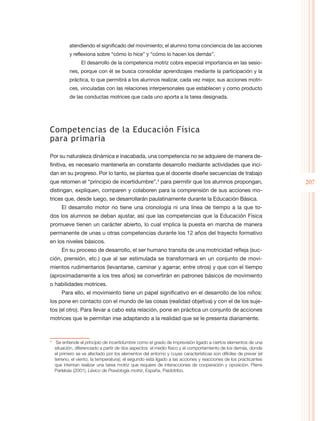 atendiendo el significado del movimiento; el alumno toma conciencia de las acciones
         y reflexiona sobre “cómo lo hice” y “cómo lo hacen los demás”.
               El desarrollo de la competencia motriz cobra especial importancia en las sesio-
         nes, porque con él se busca consolidar aprendizajes mediante la participación y la
         práctica, lo que permitirá a los alumnos realizar, cada vez mejor, sus acciones motri-
         ces, vinculadas con las relaciones interpersonales que establecen y como producto
         de las conductas motrices que cada uno aporta a la tarea designada.




Competencias de la Educación Física
para primaria

Por su naturaleza dinámica e inacabada, una competencia no se adquiere de manera de-
finitiva, es necesario mantenerla en constante desarrollo mediante actividades que inci-
dan en su progreso. Por lo tanto, se plantea que el docente diseñe secuencias de trabajo
que retomen el “principio de incertidumbre”,3 para permitir que los alumnos propongan,                          207
distingan, expliquen, comparen y colaboren para la comprensión de sus acciones mo-
trices que, desde luego, se desarrollarán paulatinamente durante la Educación Básica.
     El desarrollo motor no tiene una cronología ni una línea de tiempo a la que to-
dos los alumnos se deban ajustar, así que las competencias que la Educación Física
promueve tienen un carácter abierto, lo cual implica la puesta en marcha de manera
permanente de unas u otras competencias durante los 12 años del trayecto formativo
en los niveles básicos.
     En su proceso de desarrollo, el ser humano transita de una motricidad refleja (suc-
ción, prensión, etc.) que al ser estimulada se transformará en un conjunto de movi-
mientos rudimentarios (levantarse, caminar y agarrar, entre otros) y que con el tiempo
(aproximadamente a los tres años) se convertirán en patrones básicos de movimiento
o habilidades motrices.
     Para ello, el movimiento tiene un papel significativo en el desarrollo de los niños:
los pone en contacto con el mundo de las cosas (realidad objetiva) y con el de los suje-
tos (el otro). Para llevar a cabo esta relación, pone en práctica un conjunto de acciones
motrices que le permitan irse adaptando a la realidad que se le presenta diariamente.



	 Se entiende el principio de incertidumbre como el grado de imprevisión ligado a ciertos elementos de una
3

  situación, diferenciado a partir de dos aspectos: el medio físico y el comportamiento de los demás, donde
  el primero se ve afectado por los elementos del entorno y cuyas características son difíciles de prever (el
  terreno, el viento, la temperatura); el segundo está ligado a las acciones y reacciones de los practicantes
  que intentan realizar una tarea motriz que requiere de interacciones de cooperación y oposición. Pierre
  Parlebás (2001), Léxico de Praxiología motriz, España, Paidotribo.
 