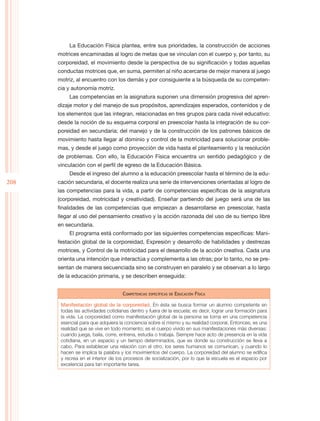 La Educación Física plantea, entre sus prioridades, la construcción de acciones
      motrices encaminadas al logro de metas que se vinculan con el cuerpo y, por tanto, su
      corporeidad, el movimiento desde la perspectiva de su significación y todas aquellas
      conductas motrices que, en suma, permiten al niño acercarse de mejor manera al juego
      motriz, al encuentro con los demás y por consiguiente a la búsqueda de su competen-
      cia y autonomía motriz.
           Las competencias en la asignatura suponen una dimensión progresiva del apren-
      dizaje motor y del manejo de sus propósitos, aprendizajes esperados, contenidos y de
      los elementos que las integran, relacionadas en tres grupos para cada nivel educativo:
      desde la noción de su esquema corporal en preescolar hasta la integración de su cor-
      poreidad en secundaria; del manejo y de la construcción de los patrones básicos de
      movimiento hasta llegar al dominio y control de la motricidad para solucionar proble-
      mas, y desde el juego como proyección de vida hasta el planteamiento y la resolución
      de problemas. Con ello, la Educación Física encuentra un sentido pedagógico y de
      vinculación con el perfil de egreso de la Educación Básica.
           Desde el ingreso del alumno a la educación preescolar hasta el término de la edu-
208   cación secundaria, el docente realiza una serie de intervenciones orientadas al logro de
      las competencias para la vida, a partir de competencias específicas de la asignatura
      (corporeidad, motricidad y creatividad). Enseñar partiendo del juego será una de las
      finalidades de las competencias que empiezan a desarrollarse en preescolar, hasta
      llegar al uso del pensamiento creativo y la acción razonada del uso de su tiempo libre
      en secundaria.
           El programa está conformado por las siguientes competencias específicas: Mani-
      festación global de la corporeidad, Expresión y desarrollo de habilidades y destrezas
      motrices, y Control de la motricidad para el desarrollo de la acción creativa. Cada una
      orienta una intención que interactúa y complementa a las otras; por lo tanto, no se pre-
      sentan de manera secuenciada sino se construyen en paralelo y se observan a lo largo
      de la educación primaria, y se describen enseguida:


                                    Competencias   específicas de   Educación Física

       Manifestación global de la corporeidad. En ésta se busca formar un alumno competente en
       todas las actividades cotidianas dentro y fuera de la escuela; es decir, lograr una formación para
       la vida. La corporeidad como manifestación global de la persona se torna en una competencia
       esencial para que adquiera la conciencia sobre sí mismo y su realidad corporal. Entonces, es una
       realidad que se vive en todo momento; es el cuerpo vivido en sus manifestaciones más diversas:
       cuando juega, baila, corre, entrena, estudia o trabaja. Siempre hace acto de presencia en la vida
       cotidiana, en un espacio y un tiempo determinados, que es donde su construcción se lleva a
       cabo. Para establecer una relación con el otro, los seres humanos se comunican, y cuando lo
       hacen se implica la palabra y los movimientos del cuerpo. La corporeidad del alumno se edifica
       y recrea en el interior de los procesos de socialización, por lo que la escuela es el espacio por
       excelencia para tan importante tarea.
 