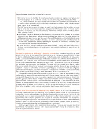 La manifestación global de la corporeidad fomentará:

 •	Conocer el cuerpo: la finalidad de toda tarea educativa es conocer algo; por ejemplo, que el
   alumno se apropie de un contenido para que pueda dominarlo y utilizarlo en su beneficio.
        En Educación Física, el cuerpo (a partir del concepto de corporeidad) es considerado un
   contenido central, porque el alumno debe apropiarse de él (conocerlo), tener conciencia de sí
   y dar cuenta de su corporeidad.
 •	Sentir el cuerpo: las sensaciones juegan un papel importante para percibir la realidad corporal;
   por lo tanto, las sensaciones corporales proporcionan información sobre el mundo (de los
   objetos y los sujetos), y la más relevante es la información sobre sí mismo cuando el alumno
   toca, siente su cuerpo.
 •	Desarrollar el cuerpo: el desarrollo en los alumnos no se da de forma espontánea; se requiere la
   intervención del docente para aplicar nuevas estrategias que le permitan fomentar hábitos, ha-
   bilidades y destrezas motrices que favorecerán las posibilidades de movimiento de los alumnos.
 •	Cuidar el cuerpo: todo alumno tiene derecho a un cuerpo saludable que le permita disfrutar de
   una vida plena, pero también le implica deberes para alcanzarlo; es conveniente considerar que la
   competencia debe articular ambos aspectos.
 •	Aceptar el cuerpo: esto se convierte en una tarea prioritaria y complicada, ya que es produc-
   to de la creciente insatisfacción corporal que en la actualidad manifiesta un gran número de
   personas.

Expresión y desarrollo de habilidades y destrezas motrices. Esta competencia enfatiza en la ex-
presión como forma de comunicación e interacción en el ser humano, el propósito central es que
                                                                                                           209
el alumno establezca relaciones comunicativas mediante las diversas posibilidades de la expresión
motriz. La corporeidad cobra sentido por medio de la expresión, en sus formas de manifestarse, ya
sea escrita, oral o corporal. En la sesión de Educación Física el alumno puede utilizar esos medios,
con el fin de que exteriorice sus percepciones, emociones y sentimientos, traducidas en movimien-
tos gestuales, sean expresivos o actitudinales. Fomentar esta competencia en el alumno implica
hacerlo consciente de su forma particular de expresarse ante los demás, lo que le ayuda a ser
aceptado y mejorar su autoestima; asimismo, su aprendizaje se construye mediante la investigación
y toma de conciencia producto de las sensaciones y percepciones inherentes a cada acción motriz;
se consolida cuando el niño la integra como herramienta de uso común en su vida.
     El desarrollo de las habilidades y destrezas motrices se logra a partir de la puesta en práctica
de los patrones básicos de movimiento: locomoción (reptar, gatear, caminar, trotar, correr y saltar),
manipulación (lanzamientos, botar, rodar, jalar, empujar, mover objetos con ayuda de otros imple-
mentos, golpear, patear, atrapar, controlar objetos con diferentes partes del cuerpo) y estabilidad
(giros, flexiones, balanceo, caídas y el control del centro de gravedad). En esta clasificación de movi-
mientos se incluyen todos aquellos cuya combinación, producto de la práctica variable, permiten el
enriquecimiento de la base motriz del alumno; en otro sentido, las habilidades motrices básicas nos
llevan a las complejas y éstas, a su vez, a la iniciación deportiva y al deporte escolar.

Control de la motricidad para el desarrollo de la acción creativa. El propósito central de esta
competencia es que el alumno sea capaz de controlar su cuerpo, con el fin de que produzca
respuestas motrices adecuadas para las distintas situaciones que se le presentan, tanto en la vida
escolarizada como en los diversos contextos donde convive. Controlar la motricidad, como com-
petencia educativa, implica apropiarse de una serie de elementos relacionados con el esquema
corporal, la imagen corporal y la conciencia corporal, que buscan un equilibrio permanente entre
tensión y relajación, para que el tono muscular adquiera cada vez mayores niveles de relajación,
que son la base para desarrollar actividades cinéticas y posturales.
     Existe una gran relación entre la actividad tónica postural y cerebral, por lo que al atender el
control de la motricidad se interviene sobre procesos de atención, manejo de emociones y desa-
rrollo de la personalidad del alumno.
 