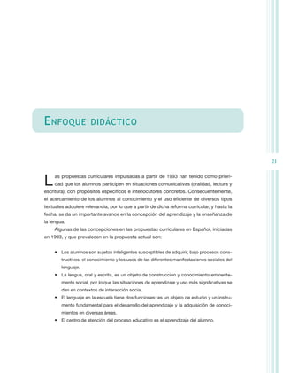 E nfoque              didáctico



                                                                                               21


L    as propuestas curriculares impulsadas a partir de 1993 han tenido como priori-
     dad que los alumnos participen en situaciones comunicativas (oralidad, lectura y
escritura), con propósitos específicos e interlocutores concretos. Consecuentemente,
el acercamiento de los alumnos al conocimiento y el uso eficiente de diversos tipos
textuales adquiere relevancia; por lo que a partir de dicha reforma curricular, y hasta la
fecha, se da un importante avance en la concepción del aprendizaje y la enseñanza de
la lengua.
    Algunas de las concepciones en las propuestas curriculares en Español, iniciadas
en 1993, y que prevalecen en la propuesta actual son:


    •	 Los alumnos son sujetos inteligentes susceptibles de adquirir, bajo procesos cons-
        tructivos, el conocimiento y los usos de las diferentes manifestaciones sociales del
        lenguaje.
    •	 La lengua, oral y escrita, es un objeto de construcción y conocimiento eminente-
        mente social, por lo que las situaciones de aprendizaje y uso más significativas se
        dan en contextos de interacción social.
    •	 El lenguaje en la escuela tiene dos funciones: es un objeto de estudio y un instru-
        mento fundamental para el desarrollo del aprendizaje y la adquisición de conoci-
        mientos en diversas áreas.
    •	 El centro de atención del proceso educativo es el aprendizaje del alumno.
 