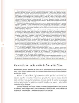 El control que ejercen los niños sobre su cuerpo y sus movimientos se manifiesta en los meca-
       nismos de decisión mediante estados de reposo o movimiento. Los procesos de índole percep-
       tivo y el registro de las más diversas sensaciones alcanzan una mayor conciencia y profundidad.
       El equilibrio, la tensión muscular, la respiración-relajación y la coordinación resultan determinantes
       para el desarrollo y la valoración de la propia imagen corporal, y la adquisición de nuevos aprendi-
       zajes motores, también implica el reconocimiento y control del ajuste postural, perceptivo y motriz,
       mejorando así la coordinación motriz en general. Por lo tanto, la imagen corporal, el esquema
       corporal y la conciencia corporal les permiten a los alumnos identificar sus posibilidades motrices
       y mejorar el conocimiento de sí mismos.
           El pensamiento está vinculado al conocimiento y es una facultad del individuo que le ayuda a
       interpretar su entorno. En esta competencia el alumno se pregunta: ¿qué debo hacer?, ¿para qué
       lo haré?, ¿cómo y de cuántas formas lo puedo lograr?, ¿qué resultados obtendré? La capacidad
       de analizar y sintetizar experiencias basadas en la memoria motriz, le permitirá crear nuevas situa-
       ciones con diversos resultados.
           La resolución de problemas motores a partir del control de la motricidad ayudará a los alumnos a
       comprender su propio cuerpo, sentirse bien con él, mejorar su autoestima, conocer sus posibilidades
       de movimiento y desarrollar habilidades motrices, accediendo a situaciones cada vez más comple-
       jas y en diferentes contextos, como el manejo de objetos, su orientación corporal en condiciones
       espaciales y temporales, y anticiparse a trayectorias y velocidades en diversas situaciones de juego.
           Al identificarse y valorarse a sí mismos, los alumnos incrementan su autoestima, su deseo
       de superación y confrontación en la medida que mejoran sus funciones de ajuste postural en
       distintas situaciones motrices; reconocen mejor sus capacidades físicas, habilidades motrices,
       su funcionamiento y la estructura de su cuerpo, y se adaptan con más facilidad al movimiento
       en las condiciones y circunstancias particulares de cada situación o momento. Además, regulan,
       dosifican y valoran su esfuerzo, accediendo a un nivel mayor de autoexigencia, de acuerdo con
210    lo que estaban posibilitados para hacer y con las exigencias propias de nuevas tareas a realizar,
       aceptan así su propia realidad corporal y la de sus compañeros.
           La corporeidad se expresa mediante la creatividad motriz, porque los alumnos ponen todo
       su potencial cognitivo, afectivo, social y motriz en busca de ideas innovadoras y valiosas que
       pueden estar dotadas de fluidez, flexibilidad y originalidad. En el ejercicio de la creatividad motriz,
       desencadenan sus respuestas en el marco de las competencias y, con base en procesos de
       pensamiento divergente, producen un gran número de posibilidades de acción, seleccionando las
       más apropiadas a partir del problema o de la situación.
           En colectivo, las producciones creativas individuales promueven admiración y respeto a la ima-
       gen e identidad personales. Asimismo, el respeto a las diferencias equilibra las relaciones interper-
       sonales y reivindica a la actividad física como una forma de construir un ambiente de seguridad.




      Características de la sesión de Educación Física

      Es necesario verificar el estado de salud de los alumnos mediante un certificado mé-
      dico, con la finalidad de reconocer las posibles limitaciones o disposiciones para par-
      ticipar en la sesión.
           También se debe cuidar la seguridad de los alumnos, por lo que el docente con-
      siderará aspectos centrados en la correcta ejecución, las posturas acordes durante
      cada actividad y la conducta motriz de sus alumnos, además de sustituir los ejercicios
      de orden y control, por formas de comunicación basadas en el respeto y la libertad de
      expresión de los alumnos.
           Es importante que el docente observe los desempeños motrices de sus alumnos
      y oriente la sesión modificando diversos elementos estructurales, los ambientes de
      aprendizaje, los materiales y la forma de organización del grupo.
 