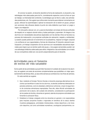 Al concluir la sesión, el docente decidirá la forma de realización, la duración y las
estrategias más adecuadas para tal fin, considerando aspectos como la hora en que
se trabajó, la intensidad del contenido, la estrategia que se llevó a cabo, las activida-
des posteriores, etc. Se sugiere que utilice este momento para obtener comentarios en
grupo, reforzar los aprendizajes o aplicar la evaluación de la sesión en grupo, porque
son acciones más eficaces desde el punto de vista didáctico que hacer un juego o
lograr una relajación.
     Por otra parte, educar con, en y para la diversidad, es la base de futuras actitudes
de respeto en un espacio donde todos y todas participan y aprenden. Al integrar a los
alumnos con necesidades educativas especiales con los demás niños se favorece su
proceso de maduración y se propician actitudes de valoración, respeto y solidaridad.
La sesión puede potenciar el incremento en la autoestima, mejorar la imagen corporal
y la confianza en sus capacidades y formas de interactuar. El docente valorará la par-
ticipación y el trabajo cooperativo de los alumnos con necesidades educativas espe-
ciales para lograr que se sientan parte del grupo, y los juegos sensoriales pueden ser
una estrategia didáctica adecuada para ellos; integrarlos a las actividades con el resto
de sus compañeros debe ser una acción preponderante para el docente.                             211




Actividades para el fomento
de estilos de vida saludable

Como parte de las actividades que permiten favorecer el cuidado de la salud en los alum-
nos, se sugieren una serie de acciones complementarias que posibiliten un mejor apro-
vechamiento del tiempo libre, ya sea entre semana (a contraturno) o los fines de semana.
    En este sentido se sugiere:


    •	 Qué, mediante el Consejo Técnico Escolar, el docente proponga alternativas de ac-
        ciones que beneficien la salud de los alumnos, al abordar problemas detectados en
        periodos anteriores, como la obesidad y deficiencia nutricional, y hacer el seguimien-
        to de conductas alimentarias inapropiadas. Para ello, debe difundir actividades de
        promoción de la salud y del cuidado del ambiente, considerando la participación
        de los padres de familia y docentes en general, además de proponer actividades que
        fomenten la activación física.
    •	 Establecer el trabajo colegiado entre los docentes en general y con especialistas
        para impulsar proyectos locales o regionales en beneficio de la salud; diseñar
        muestras pedagógicas, actividades interescolares, clubes deportivos y de inicia-
        ción deportiva, así como actividades recreativas y ecológicas (campamentos, ex-
 