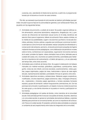 cursiones, etc.), atendiendo el interés de los alumnos, a partir de un programa ela-
             borado por el docente en función de cada contexto.


          Por ello, es necesario que durante el ciclo escolar se realicen actividades que per-
      mitan vincular lo que se hace en la comunidad en general y con la Educación Física, de
      acuerdo con los siguientes temas:


          •	 Actividades de promoción y cuidado de la salud. Se pueden organizar pláticas so-
             bre alimentación, adicciones (alcoholismo, tabaquismo, drogadicción, etc.) y pre-
             vención de infecciones de transmisión sexual (como el VIH-sida), beneficios del
             ejercicio físico para el organismo; talleres de activación física; paseos ciclistas; en
             la medida de sus posibilidades, sugerir a los alumnos que lleven a la escuela bici-
             cletas, patinetas, triciclos, patines y juguetes que contribuyan a promover la prácti-
             ca del ejercicio como forma de vida saludable; realizar campañas de reforestación y
             conservación del ambiente; asimismo, el docente promoverá campañas de higiene
             mediante diversas acciones pedagógicas, como elaboración de periódicos murales
212          sobre el tema, conferencias con especialistas, organización de eventos (semana
             de la salud, jornadas de higiene, videos orientados hacia el tema, festivales para el
             cuidado del cuerpo, etc.); reuniones con padres de familia y autoridades para hablar-
             les de la importancia de la alimentación, el hábito del ejercicio, y el uso adecuado
             del tiempo libre, entre otras acciones.
          •	 Actividades para el disfrute del tiempo libre. Se sugiere la elaboración de trabajos
             manuales con material reciclado, globoflexia, papiroflexia, cuentacuentos, teatro
             guiñol, ciclos de cine infantil, convivios escolares, acantonamientos, visitas guia-
             das, juegos organizados, juegos de mesa, tradicionales o típicos de cada región
             del país, representaciones teatrales y actividades rítmicas en general, entre otros.
          •	 Actividades deportivas escolares y extraescolares. Mediante juegos cooperativos,
             modificados, circuitos deportivos, juegos autóctonos, rallys, minijuegos olímpicos,
             etc., implementar y fomentar juegos agonísticos y torneos escolares formando
             equipos y grupos de animación, realizar inauguraciones, premiaciones, etc. Con las
             premisas de la inclusión, la participación y el respeto involucrar a todos los alumnos
             de cada grupo y a los demás docentes en la puesta en marcha y participación en
             los mismos.
          •	 Actividades pedagógicas con padres de familia y otros miembros de la comunidad
             escolar. Esta actividad permite involucrar a los padres de familia, docentes, directivos
             y la comunidad escolar en general en actividades demostrativas (talleres y sesiones
             abiertas) para promover la convivencia familiar, así como la importancia de la Educa-
             ción Física en la edad escolar. El propósito central de estas actividades es propiciar
             un ambiente de sano esparcimiento entre todos los integrantes de la comunidad.
 