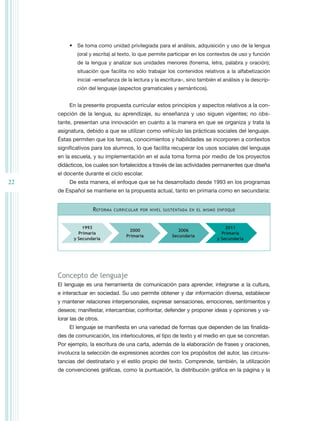 •	 Se toma como unidad privilegiada para el análisis, adquisición y uso de la lengua
              (oral y escrita) al texto, lo que permite participar en los contextos de uso y función
              de la lengua y analizar sus unidades menores (fonema, letra, palabra y oración);
              situación que facilita no sólo trabajar los contenidos relativos a la alfabetización
              inicial –enseñanza de la lectura y la escritura–, sino también el análisis y la descrip-
              ción del lenguaje (aspectos gramaticales y semánticos).


          En la presente propuesta curricular estos principios y aspectos relativos a la con-
     cepción de la lengua, su aprendizaje, su enseñanza y uso siguen vigentes; no obs-
     tante, presentan una innovación en cuanto a la manera en que se organiza y trata la
     asignatura, debido a que se utilizan como vehículo las prácticas sociales del lenguaje.
     Éstas permiten que los temas, conocimientos y habilidades se incorporen a contextos
     significativos para los alumnos, lo que facilita recuperar los usos sociales del lenguaje
     en la escuela, y su implementación en el aula toma forma por medio de los proyectos
     didácticos, los cuales son fortalecidos a través de las actividades permanentes que diseña
     el docente durante el ciclo escolar.
22        De esta manera, el enfoque que se ha desarrollado desde 1993 en los programas
     de Español se mantiene en la propuesta actual, tanto en primaria como en secundaria:


                     R eforma   curricular por nivel sustentada en el mismo enfoque



                1993                                                             2011
                                       2000                 2006
              Primaria                                                         Primaria
                                     Primaria            Secundaria
            y Secundaria                                                     y Secundaria




     Concepto de lenguaje
     El lenguaje es una herramienta de comunicación para aprender, integrarse a la cultura,
     e interactuar en sociedad. Su uso permite obtener y dar información diversa, establecer
     y mantener relaciones interpersonales, expresar sensaciones, emociones, sentimientos y
     deseos; manifestar, intercambiar, confrontar, defender y proponer ideas y opiniones y va-
     lorar las de otros.
          El lenguaje se manifiesta en una variedad de formas que dependen de las finalida-
     des de comunicación, los interlocutores, el tipo de texto y el medio en que se concretan.
     Por ejemplo, la escritura de una carta, además de la elaboración de frases y oraciones,
     involucra la selección de expresiones acordes con los propósitos del autor, las circuns-
     tancias del destinatario y el estilo propio del texto. Comprende, también, la utilización
     de convenciones gráficas, como la puntuación, la distribución gráfica en la página y la
 