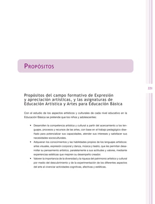 P ropósitos


                                                                                                  221

Propósitos del campo formativo de Expresión
y apreciación artísticas, y las asignaturas de
Educación Artística y Artes para Educación Básica

Con el estudio de los aspectos artísticos y culturales de cada nivel educativo en la
Educación Básica se pretende que los niños y adolescentes:


    •	 Desarrollen la competencia artística y cultural a partir del acercamiento a los len-
       guajes, procesos y recursos de las artes, con base en el trabajo pedagógico dise-
       ñado para potencializar sus capacidades, atender sus intereses y satisfacer sus
       necesidades socioculturales.
    •	 Adquieran los conocimientos y las habilidades propios de los lenguajes artísticos:
       artes visuales, expresión corporal y danza, música y teatro, que les permitan desa-
       rrollar su pensamiento artístico, paralelamente a sus actitudes y valores, mediante
       experiencias estéticas que mejoren su desempeño creador.
    •	 Valoren la importancia de la diversidad y la riqueza del patrimonio artístico y cultural
       por medio del descubrimiento y de la experimentación de los diferentes aspectos
       del arte al vivenciar actividades cognitivas, afectivas y estéticas.
 