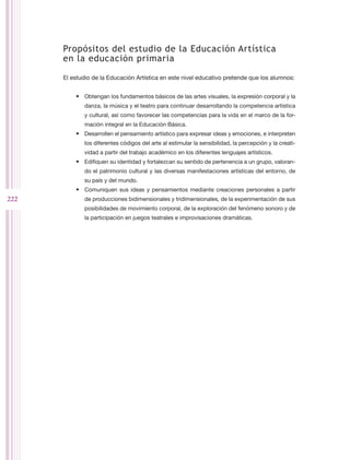 Propósitos del estudio de la Educación Artística
      en la educación primaria

      El estudio de la Educación Artística en este nivel educativo pretende que los alumnos:


          •	 Obtengan los fundamentos básicos de las artes visuales, la expresión corporal y la
             danza, la música y el teatro para continuar desarrollando la competencia artística
             y cultural, así como favorecer las competencias para la vida en el marco de la for-
             mación integral en la Educación Básica.
          •	 Desarrollen el pensamiento artístico para expresar ideas y emociones, e interpreten
             los diferentes códigos del arte al estimular la sensibilidad, la percepción y la creati-
             vidad a partir del trabajo académico en los diferentes lenguajes artísticos.
          •	 Edifiquen su identidad y fortalezcan su sentido de pertenencia a un grupo, valoran-
             do el patrimonio cultural y las diversas manifestaciones artísticas del entorno, de
             su país y del mundo.
          •	 Comuniquen sus ideas y pensamientos mediante creaciones personales a partir
222          de producciones bidimensionales y tridimensionales, de la experimentación de sus
             posibilidades de movimiento corporal, de la exploración del fenómeno sonoro y de
             la participación en juegos teatrales e improvisaciones dramáticas.
 
