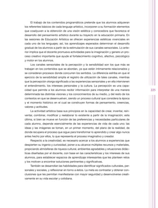 El trabajo de los contenidos programáticos pretende que los alumnos adquieran
los referentes básicos de cada lenguaje artístico, incorporen a su formación elementos
que coadyuven a la obtención de una visión estética y conocedora que favorezca el
desarrollo del pensamiento artístico durante su trayecto en la educación primaria. En
las sesiones de Educación Artística se ofrecen experiencias estéticas vivenciales en
cada uno de los lenguajes; así, los aprendizajes esperados determinan el desarrollo
gradual de los alumnos a partir de la estimulación de sus canales sensoriales. Lo ante-
rior implica que el docente promueva actividades para la imaginación y genere un pro-
ceso creativo importante que ayude al fortalecimiento cognitivo, afectivo, psicológico
y motor en los alumnos.
    Los canales sensoriales de la percepción y la sensibilidad son los que más se
trabajan en los contenidos que se abordan, ya que están íntimamente relacionados y
se consideran procesos donde concurren los sentidos. La diferencia estriba en que el
ejercicio de la sensibilidad amplía el registro de utilización de tales canales, mientras
que la percepción otorga significado a las experiencias sensoriales y en ella intervienen
el entendimiento, los intereses personales y la cultura. La percepción es una capa-
cidad que permite a los alumnos recibir información para interpretar de una manera          225
determinada las distintas visiones y los conocimientos de su medio, y del resto de los
contextos en que se desenvuelven, siendo un proceso cultural que considera la época
y el momento histórico en el cual se construyen formas de pensamiento, creencias,
valores y actitudes.
    La actividad artística basa sus principios en la capacidad de crear, inventar, rein-
ventar, combinar, modificar y reelaborar lo existente a partir de la imaginación; esta
última, si bien se mueve en función de las preferencias y necesidades particulares de
cada alumno, depende esencialmente de las experiencias de vida de cada uno; las
ideas y las imágenes se toman, en un primer momento, del plano de la realidad, de
donde recupera el proceso que sigue para transformar lo aprendido y crear algo nunca
antes hecho por ellos, lo que representa el proceso imaginativo y creador.
    Respecto a la creatividad, es necesario acercar a los alumnos a experiencias que
despierten su ingenio y curiosidad, poner a su alcance múltiples recursos y materiales,
propiciando atmósferas de riqueza cultural, ambientes agradables y situaciones didác-
ticas diseñadas por el docente, con base en las características y los intereses de sus
alumnos, para establecer espacios de aprendizaje interesantes que les planteen retos
y los motiven a encontrar soluciones pertinentes y significativas.
    También se desarrollan las habilidades para identificar significados culturales, per-
sonales y sociales, y reflexionar en torno a éstos. La meta es contrastar y obtener con-
clusiones que les permitan manifestarse con mayor seguridad y desenvolverse creati-
vamente en su vida escolar y cotidiana.
 