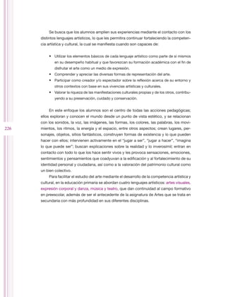 Se busca que los alumnos amplíen sus experiencias mediante el contacto con los
      distintos lenguajes artísticos, lo que les permitira continuar fortaleciendo la competen-
      cia artística y cultural, la cual se manifiesta cuando son capaces de:


          •	 Utilizar los elementos básicos de cada lenguaje artístico como parte de sí mismos
              en su desempeño habitual y que favorezcan su formación académica con el fin de
              disfrutar el arte como un medio de expresión.
          •	 Comprender y apreciar las diversas formas de representación del arte.
          •	 Participar como creador y/o espectador sobre la reflexión acerca de su entorno y
              otros contextos con base en sus vivencias artísticas y culturales.
          •	 Valorar la riqueza de las manifestaciones culturales propias y de los otros, contribu-
              yendo a su preservación, cuidado y conservación.


          En este enfoque los alumnos son el centro de todas las acciones pedagógicas;
      ellos exploran y conocen el mundo desde un punto de vista estético, y se relacionan
      con los sonidos, la voz, las imágenes, las formas, los colores, las palabras, los movi-
226   mientos, los ritmos, la energía y el espacio, entre otros aspectos; crean lugares, per-
      sonajes, objetos, sitios fantásticos, construyen formas de existencia y lo que pueden
      hacer con ellos; intervienen activamente en el “jugar a ser”, “jugar a hacer”, “imagina
      lo que puede ser”; buscan explicaciones sobre la realidad y lo inverosímil; entran en
      contacto con todo lo que los hace sentir vivos y les provoca sensaciones, emociones,
      sentimientos y pensamientos que coadyuvan a la edificación y al fortalecimiento de su
      identidad personal y ciudadana, así como a la valoración del patrimonio cultural como
      un bien colectivo.
          Para facilitar el estudio del arte mediante el desarrollo de la competencia artística y
      cultural, en la educación primaria se abordan cuatro lenguajes artísticos: artes visuales,
      expresión corporal y danza, música y teatro, que dan continuidad al campo formativo
      en preescolar, además de ser el antecedente de la asignatura de Artes que se trata en
      secundaria con más profundidad en sus diferentes disciplinas.
 
