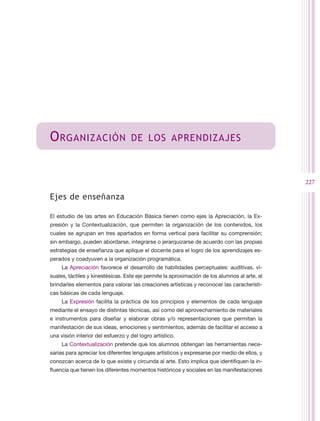 O rganización                      de los aprendizajes



                                                                                               227

Ejes de enseñanza

El estudio de las artes en Educación Básica tienen como ejes la Apreciación, la Ex-
presión y la Contextualización, que permiten la organización de los contenidos, los
cuales se agrupan en tres apartados en forma vertical para facilitar su comprensión;
sin embargo, pueden abordarse, integrarse o jerarquizarse de acuerdo con las propias
estrategias de enseñanza que aplique el docente para el logro de los aprendizajes es-
perados y coadyuven a la organización programática.
     La Apreciación favorece el desarrollo de habilidades perceptuales: auditivas, vi-
suales, táctiles y kinestésicas. Este eje permite la aproximación de los alumnos al arte, al
brindarles elementos para valorar las creaciones artísticas y reconocer las característi-
cas básicas de cada lenguaje.
     La Expresión facilita la práctica de los principios y elementos de cada lenguaje
mediante el ensayo de distintas técnicas, así como del aprovechamiento de materiales
e instrumentos para diseñar y elaborar obras y/o representaciones que permitan la
manifestación de sus ideas, emociones y sentimientos, además de facilitar el acceso a
una visión interior del esfuerzo y del logro artístico.
     La Contextualización pretende que los alumnos obtengan las herramientas nece-
sarias para apreciar los diferentes lenguajes artísticos y expresarse por medio de ellos, y
conozcan acerca de lo que existe y circunda al arte. Esto implica que identifiquen la in-
fluencia que tienen los diferentes momentos históricos y sociales en las manifestaciones
 