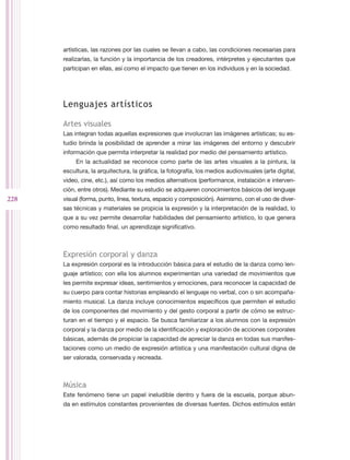artísticas, las razones por las cuales se llevan a cabo, las condiciones necesarias para
      realizarlas, la función y la importancia de los creadores, intérpretes y ejecutantes que
      participan en ellas, así como el impacto que tienen en los individuos y en la sociedad.




      Lenguajes artísticos

      Artes visuales
      Las integran todas aquellas expresiones que involucran las imágenes artísticas; su es-
      tudio brinda la posibilidad de aprender a mirar las imágenes del entorno y descubrir
      información que permita interpretar la realidad por medio del pensamiento artístico.
           En la actualidad se reconoce como parte de las artes visuales a la pintura, la
      escultura, la arquitectura, la gráfica, la fotografía, los medios audiovisuales (arte digital,
      video, cine, etc.), así como los medios alternativos (performance, instalación e interven-
      ción, entre otros). Mediante su estudio se adquieren conocimientos básicos del lenguaje
228   visual (forma, punto, línea, textura, espacio y composición). Asimismo, con el uso de diver-
      sas técnicas y materiales se propicia la expresión y la interpretación de la realidad, lo
      que a su vez permite desarrollar habilidades del pensamiento artístico, lo que genera
      como resultado final, un aprendizaje significativo.



      Expresión corporal y danza
      La expresión corporal es la introducción básica para el estudio de la danza como len-
      guaje artístico; con ella los alumnos experimentan una variedad de movimientos que
      les permite expresar ideas, sentimientos y emociones, para reconocer la capacidad de
      su cuerpo para contar historias empleando el lenguaje no verbal, con o sin acompaña-
      miento musical. La danza incluye conocimientos específicos que permiten el estudio
      de los componentes del movimiento y del gesto corporal a partir de cómo se estruc-
      turan en el tiempo y el espacio. Se busca familiarizar a los alumnos con la expresión
      corporal y la danza por medio de la identificación y exploración de acciones corporales
      básicas, además de propiciar la capacidad de apreciar la danza en todas sus manifes-
      taciones como un medio de expresión artística y una manifestación cultural digna de
      ser valorada, conservada y recreada.



      Música
      Este fenómeno tiene un papel ineludible dentro y fuera de la escuela, porque abun-
      da en estímulos constantes provenientes de diversas fuentes. Dichos estímulos están
 