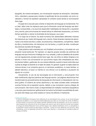 tipografía. De manera semejante, una conversación requiere de entonación, intensidad,
ritmo, velocidad y pausas para modular el significado de los enunciados, así como vo-
cabulario y formas de expresión apropiados al contexto social donde la comunicación
tiene lugar.
         El papel de la escuela para orientar el desarrollo del lenguaje es fundamental. Por
un lado, debe crear los espacios para que la dimensión social del lenguaje sea abor-
dada y comprendida, y los alumnos desarrollen habilidades de interacción y expresión
oral y escrita, para comunicarse de manera eficaz en diferentes situaciones; y al mismo
tiempo aprendan a valorar la diversidad de las lenguas y sus usos.1
         A lo largo de la historia, los seres humanos han desarrollado diferentes maneras
de interactuar por medio del lenguaje oral y escrito. Estas diversas maneras de aproxi-
marse a los textos escritos y orales, de producirlos, interpretarlos, compartirlos, hablar
de ellos y transformarlos, de interactuar con los textos, y a partir de ellos, constituyen
las prácticas sociales del lenguaje.
         Cada práctica está orientada por una finalidad comunicativa y vinculada con una
situación social particular. Por ejemplo, en algunos grupos sociales las prácticas del
lenguaje oral que involucran el diálogo son muy variadas, y éste se establece de acuerdo                          23
con las regulaciones sociales donde tiene lugar. Así, los niños no deben dirigirse a los
adultos o iniciar una conversación sin que primero hayan sido interpelados por ellos;
los jóvenes hablan y gesticulan de una manera diferente cuando lo hacen entre ellos que
cuando se dirigen al docente en el salón de clases. En general, la gente no habla sobre los
mismos temas ni se comporta igual en un seminario académico, la mesa familiar, un
debate televisivo, al hacer un trámite en una oficina o en la defensa o acusación de
alguien en un juicio.
         Actualmente, el uso de las tecnologías de la información y comunicación (tic)
está modificando algunas prácticas del lenguaje escrito. Las páginas electrónicas han
transformado los procedimientos de búsqueda de información e interpretación del ma-
terial gráfico. El sistema de correo electrónico y las redes sociales están cambiando
muchas formas de la expresión escrita, debido a que incorporan nuevos códigos de
comunicación. Del mismo modo, la disponibilidad de múltiples inventarios tipográficos
y recursos para transformar gráficamente los textos ha brindado la posibilidad de reali-
zar parte del trabajo que antes estaba en manos de editores e impresores.


1
    	 El término diversidad de lenguas hace referencia al uso del español oral y escrito, al uso de las lenguas
      originarias de México y a la Lengua de Señas Mexicana que utiliza la comunidad de sordos de México.
      En este sentido se reconoce que existen también distintas formas de expresión, por lo que cuando en
      este programa se menciona el uso de la lengua oral, para el caso de los alumnos sordos que emplean
      la Lengua de Señas Mexicana como primera lengua, esto deberá entenderse como un equivalente a
      la expresión manual propia de esta lengua. Asimismo, cuando se hace referencia a la escucha, debe
      entenderse como la capacidad del alumno sordo para observar y comprender el mensaje emitido en
      Lengua de Señas.
 