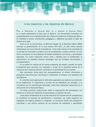 A las maestras y los maestros de México:

Para     la   Subsecretaría   de   Educación   Básica   de   la   Secretaría   de   Educación   Pública
es un gusto presentarles la Guía para el Maestro, una herramienta innovadora de
acompañamiento en la implementación de la Reforma Integral de la Educación Básica.
Su finalidad es ofrecer orientaciones pedagógicas y didácticas que guíen la labor del
docente en el aula.
       Como es de su conocimiento, la Reforma Integral de la Educación Básica (RIEB)
concluye su generalización en el ciclo escolar 2011-2012, en este mismo periodo
comenzamos una nueva fase de consolidación. Como toda reforma se ha transitado de
un periodo de innovación y prueba a otro de consolidación y mejora continua. En esta
fase se introducen en los programas de estudio estándares curriculares y aprendizajes                      241
esperados, los cuales implicarán nuevos retos y desafíos para el profesorado; la
Subsecretaría ha diseñado diversas estrategias que les brindarán herramientas y
acompañamiento.
       En la puesta en marcha de los nuevos programas de estudio, ustedes son parte
fundamental para concretar sus resultados a través de la valoración acerca de la
relevancia de la práctica docente, centrada en el aprendizaje de sus alumnos.
       Este documento forma parte del acompañamiento, al ofrecer información y
propuestas específicas que contribuyan a comprender el enfoque y los propósitos de
esta Reforma.
       El contenido está organizado en diferentes apartados que explican la orientación
de las asignaturas, la importancia y función de los estándares por periodos, y su
vinculación con los aprendizajes esperados, todos ellos elementos sustantivos en la
articulación de la Educación Básica.
       Las Guías presentan explicaciones sobre la organización del aprendizaje, con
énfasis en el diseño de ambientes de aprendizaje y la gestión del aula.
       Como parte fundamental de la acción educativa en el desarrollo de competencias
se consideran los procesos de planificación y evaluación, los cuales requieren ser
trabajados de manera sistémica e integrada. La evaluación desde esta perspectiva
contribuye a una mejora continua de los procesos de enseñanza y aprendizaje




                                                                                    Guía para el maestro
 