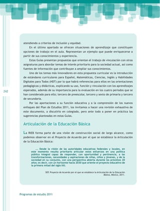atendiendo a criterios de inclusión y equidad.
             En el último apartado se ofrecen situaciones de aprendizaje que constituyen
        opciones de trabajo en el aula. Representan un ejemplo que puede enriquecerse a
        partir de sus conocimientos y experiencia.
             Estas Guías presentan propuestas que orientan el trabajo de vinculación con otras
        asignaturas para abordar temas de interés prioritario para la sociedad actual, así como
        fuentes de información que contribuyan a ampliar sus conocimientos.
             Uno de los temas más innovadores en esta propuesta curricular es la introducción
        de estándares curriculares para Español, Matemáticas, Ciencias, Inglés y Habilidades
        Digitales para Todos (HDT) por lo que habrá referencias para ellos en las orientaciones
        pedagógicas y didácticas, explicando su uso, función y vinculación con los aprendizajes
242     esperados, además de su importancia para la evaluación en los cuatro periodos que se
        han considerado para ello; tercero de preescolar, tercero y sexto de primaria y tercero
        de secundaria.
             Por las aportaciones a su función educativa y a la comprensión de los nuevos
        enfoques del Plan de Estudios 2011, los invitamos a hacer una revisión exhaustiva de
        este documento, a discutirlo en colegiado, pero ante todo a poner en práctica las
        sugerencias planteadas en estas Guías.


        Articulación de la Educación Básica

        La   RIEB forma parte de una visión de construcción social de largo alcance, como
        podemos observar en el Proyecto de Acuerdo por el que se establece la Articulación
        de la Educación Básica:

                   …. Desde la visión de las autoridades educativas federales y locales, en
               este momento resulta prioritario articular estos esfuerzos en una política
               pública integral capaz de responder, con oportunidad y pertinencia, a las
               transformaciones, necesidades y aspiraciones de niñas, niños y jóvenes, y de la
               sociedad en su conjunto, con una perspectiva abierta durante los próximos 20
               años; es decir, con un horizonte hacia 2030 que oriente el proyecto educativo de
               la primera mitad del siglo XXI.

                           SEP, Proyecto de Acuerdo por el que se establece la Articulación de la Educación
                                                                                      Básica, México, 2011.




      Programas de estudio 2011
 