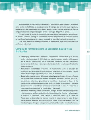 A fin de integrar un currículo que comprende 12 años para la Educación Básica, se definió
como opción metodológica el establecimiento de campos de formación que organizan,
regulan y articulan los espacios curriculares; poseen un carácter interactivo entre sí y son
congruentes con las competencias para la vida y los rasgos del perfil de egreso.
    En cada campo de formación se manifiestan los procesos graduales del aprendizaje,
de manera continua e integral; consideran aspectos importantes relacionados con la
formación de la ciudadanía, la vida en sociedad, la identidad nacional, entre otros.
    En el nivel preescolar el campo formativo se refiere a los espacios curriculares que
conforman este nivel.


Campos de formación para la Educación Básica y sus
finalidades                                                                                       243

    •	 Lenguaje y comunicación. Desarrolla competencias comunicativas y de lectura
        en los estudiantes a partir del trabajo con los diversos usos sociales del lenguaje,
        en la práctica comunicativa de los diferentes contextos. Se busca desarrollar
        competencias de lectura y de argumentación de niveles complejos al finalizar la
        Educación Básica.
    •	 	Pensamiento matemático. Desarrolla el razonamiento para la solución de
        problemas, en la formulación de argumentos para explicar sus resultados y en el
        diseño de estrategias y procesos para la toma de decisiones.
    •	 	 xploración y comprensión del mundo natural y social. Integra diversos enfoques
       E
        disciplinares relacionados con aspectos biológicos, históricos, sociales, políticos,
        económicos, culturales, geográficos y científicos. Constituye la base de la
        formación del pensamiento científico e histórico, basado en evidencias y métodos
        de aproximación a los distintos fenómenos de la realidad. Se trata de conocernos a
        nosotros y al mundo en toda su complejidad y diversidad.
    •	 	 esarrollo personal y para la convivencia. Integra diversos enfoques disciplinares
       D
        relacionados con las Ciencias Sociales, las Humanidades, las Ciencias y la Psicología,
        e integra a la Formación Cívica y Ética, la Educación Artística y la Educación
        Física, para un desarrollo más pleno e integral de las personas. Se trata de que
        los estudiantes aprendan a actuar con juicio crítico a favor de la democracia, la
        libertad, la paz, el respeto a las personas, a la legalidad y a los derechos humanos.




                                                                           Guía para el maestro
 