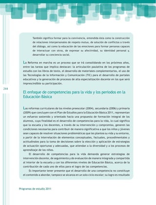 También significa formar para la convivencia, entendida ésta como la construcción
                 de relaciones interpersonales de respeto mutuo, de solución de conflictos a través
                 del diálogo, así como la educación de las emociones para formar personas capaces
                 de interactuar con otros, de expresar su afectividad, su identidad personal y,
                 desarrollar su conciencia social.


         La Reforma en marcha es un proceso que se irá consolidando en los próximos años,
         entre las tareas que implica destacan: la articulación paulatina de los programas de
         estudio con los libros de texto, el desarrollo de materiales complementarios, el uso de
         las Tecnologías de la Información y Comunicación (TIC) para el desarrollo de portales
         educativos y la generación de procesos de alta especialización docente en los que será
         imprescindible su participación.
244
         El enfoque de competencias para la vida y los periodos en la
         Educación Básica

         Las reformas curriculares de los niveles preescolar (2004), secundaria (2006) y primaria
         (2009) que concluyen con el Plan de Estudios para la Educación Básica 2011, representan
         un esfuerzo sostenido y orientado hacia una propuesta de formación integral de los
         alumnos, cuya finalidad es el desarrollo de competencias para la vida, lo cual significa
         que la escuela y los docentes, a través de su intervención y compromiso, generen las
         condiciones necesarias para contribuir de manera significativa a que los niños y jóvenes
         sean capaces de resolver situaciones problemáticas que les plantea su vida y su entorno,
         a partir de la interrelación de elementos conceptuales, factuales, procedimentales y
         actitudinales para la toma de decisiones sobre la elección y aplicación de estrategias
         de actuación oportunas y adecuadas, que atiendan a la diversidad y a los procesos de
         aprendizaje de los niños.
             El desarrollo de competencias para la vida demanda generar estrategias de
         intervención docente, de seguimiento y de evaluación de manera integrada y compartida
         al interior de la escuela y con los diferentes niveles de Educación Básica, acerca de la
         contribución de cada uno de ellos para el logro de las competencias.
             Es importante tener presente que el desarrollo de una competencia no constituye
         el contenido a abordar, tampoco se alcanza en un solo ciclo escolar; su logro es resultado




      Programas de estudio 2011
 