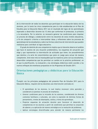 de la intervención de todos los docentes que participan en la educación básica de los
alumnos, por lo tanto las cinco competencias para la vida establecidas en el Plan de
Estudios para la Educación Básica 2011 son el resultado del logro de los aprendizajes
esperados a desarrollar durante los 12 años que conforman el preescolar, la primaria
y la secundaria. Por lo anterior, es necesario generar las condiciones para impulsar
un proceso de diálogo y colaboración entre los docentes de estos niveles educativos,
a fin de compartir criterios e intercambiar ideas y reflexiones sobre los procesos de
aprendizaje de los estudiantes y sobre las formas colectivas de intervención que pueden
realizarse para contribuir al logro educativo.
    El grado de dominio de una competencia implica que el docente observe el análisis
que hace el alumno de una situación problemática, los esquemas de actuación que
elige y que representan la interrelación de actitudes que tiene; los procedimientos
que domina y la serie de conocimientos que pone en juego para actuar de manera               245
competente. Ante este reto es insoslayable que los maestros junto con sus estudiantes,
desarrollen competencias que les permitan un cambio en la práctica profesional, en
el que la planificación, la evaluación y las estrategias didácticas estén acordes a los
nuevos enfoques de enseñanza propuestos en los Programas de Estudio 2011.


Orientaciones pedagógicas y didácticas para la Educación
Básica


Cumplir   con los principios pedagógicos del presente Plan de Estudios 2011 para la
Educación Básica, requiere de los docentes una intervención centrada en:


    •	 El aprendizaje de los alumnos, lo cual implica reconocer cómo aprenden y
       considerarlo al plantear el proceso de enseñanza.
    •	 Generar condiciones para la inclusión de los alumnos, considerando los diversos
       contextos familiares y culturales, así como la expresión de distintas formas de
       pensamiento, niveles de desempeño, estilos y ritmos de aprendizaje.
    •	 Propiciar esquemas de actuación docente para favorecer el desarrollo de
       competencias en los alumnos a partir de condiciones que permitan la conjunción
       de saberes y su aplicación de manera estratégica en la resolución de problemas.
    •	 Aplicar estrategias diversificadas para atender de manera pertinente los




                                                                      Guía para el maestro
 