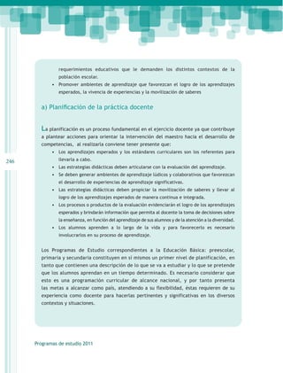 requerimientos educativos que le demanden los distintos contextos de la
                población escolar.
             •	 Promover ambientes de aprendizaje que favorezcan el logro de los aprendizajes
                esperados, la vivencia de experiencias y la movilización de saberes


        a) Planificación de la práctica docente


        La planificación es un proceso fundamental en el ejercicio docente ya que contribuye
        a plantear acciones para orientar la intervención del maestro hacia el desarrollo de
        competencias, al realizarla conviene tener presente que:
             •	 Los aprendizajes esperados y los estándares curriculares son los referentes para
246             llevarla a cabo.
             •	 Las estrategias didácticas deben articularse con la evaluación del aprendizaje.
             •	 Se deben generar ambientes de aprendizaje lúdicos y colaborativos que favorezcan
                el desarrollo de experiencias de aprendizaje significativas.
             •	 Las estrategias didácticas deben propiciar la movilización de saberes y llevar al
                logro de los aprendizajes esperados de manera continua e integrada.
             •	 Los procesos o productos de la evaluación evidenciarán el logro de los aprendizajes
                esperados y brindarán información que permita al docente la toma de decisiones sobre
                la enseñanza, en función del aprendizaje de sus alumnos y de la atención a la diversidad.
             •	 Los alumnos aprenden a lo largo de la vida y para favorecerlo es necesario
                involucrarlos en su proceso de aprendizaje.


        Los Programas de Estudio correspondientes a la Educación Básica: preescolar,
        primaria y secundaria constituyen en sí mismos un primer nivel de planificación, en
        tanto que contienen una descripción de lo que se va a estudiar y lo que se pretende
        que los alumnos aprendan en un tiempo determinado. Es necesario considerar que
        esto es una programación curricular de alcance nacional, y por tanto presenta
        las metas a alcanzar como país, atendiendo a su flexibilidad, éstas requieren de su
        experiencia como docente para hacerlas pertinentes y significativas en los diversos
        contextos y situaciones.




      Programas de estudio 2011
 