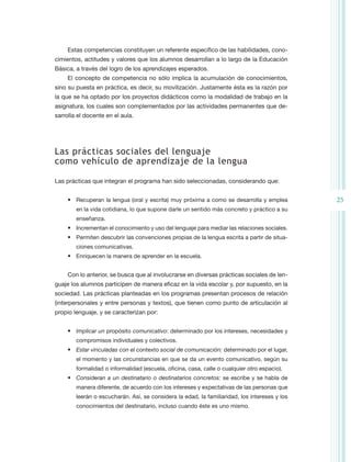 Estas competencias constituyen un referente específico de las habilidades, cono-
cimientos, actitudes y valores que los alumnos desarrollan a lo largo de la Educación
Básica, a través del logro de los aprendizajes esperados.
     El concepto de competencia no sólo implica la acumulación de conocimientos,
sino su puesta en práctica, es decir, su movilización. Justamente ésta es la razón por
la que se ha optado por los proyectos didácticos como la modalidad de trabajo en la
asignatura, los cuales son complementados por las actividades permanentes que de-
sarrolla el docente en el aula.




Las prácticas sociales del lenguaje
como vehículo de aprendizaje de la lengua

Las prácticas que integran el programa han sido seleccionadas, considerando que:


     •	 Recuperan la lengua (oral y escrita) muy próxima a como se desarrolla y emplea         25
        en la vida cotidiana, lo que supone darle un sentido más concreto y práctico a su
        enseñanza.
     •	 Incrementan el conocimiento y uso del lenguaje para mediar las relaciones sociales.
     •	 Permiten descubrir las convenciones propias de la lengua escrita a partir de situa-
        ciones comunicativas.
     •	 Enriquecen la manera de aprender en la escuela.


     Con lo anterior, se busca que al involucrarse en diversas prácticas sociales de len-
guaje los alumnos participen de manera eficaz en la vida escolar y, por supuesto, en la
sociedad. Las prácticas planteadas en los programas presentan procesos de relación
(interpersonales y entre personas y textos), que tienen como punto de articulación al
propio lenguaje, y se caracterizan por:


     •	 Implicar un propósito comunicativo: determinado por los intereses, necesidades y
        compromisos individuales y colectivos.
     •	 Estar vinculadas con el contexto social de comunicación: determinado por el lugar,
        el momento y las circunstancias en que se da un evento comunicativo, según su
        formalidad o informalidad (escuela, oficina, casa, calle o cualquier otro espacio).
     •	 Consideran a un destinatario o destinatarios concretos: se escribe y se habla de
        manera diferente, de acuerdo con los intereses y expectativas de las personas que
        leerán o escucharán. Así, se considera la edad, la familiaridad, los intereses y los
        conocimientos del destinatario, incluso cuando éste es uno mismo.
 