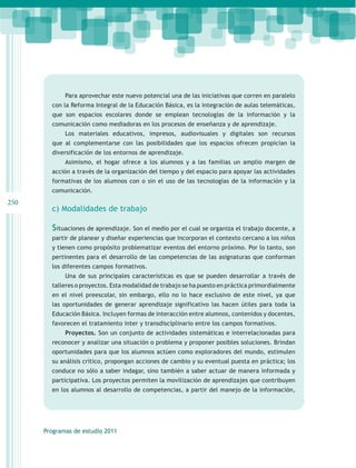 Para aprovechar este nuevo potencial una de las iniciativas que corren en paralelo
        con la Reforma Integral de la Educación Básica, es la integración de aulas telemáticas,
        que son espacios escolares donde se emplean tecnologías de la información y la
        comunicación como mediadoras en los procesos de enseñanza y de aprendizaje.
             Los materiales educativos, impresos, audiovisuales y digitales son recursos
        que al complementarse con las posibilidades que los espacios ofrecen propician la
        diversificación de los entornos de aprendizaje.
             Asimismo, el hogar ofrece a los alumnos y a las familias un amplio margen de
        acción a través de la organización del tiempo y del espacio para apoyar las actividades
        formativas de los alumnos con o sin el uso de las tecnologías de la información y la
        comunicación.
250
        c) Modalidades de trabajo

        Situaciones de aprendizaje. Son el medio por el cual se organiza el trabajo docente, a
        partir de planear y diseñar experiencias que incorporan el contexto cercano a los niños
        y tienen como propósito problematizar eventos del entorno próximo. Por lo tanto, son
        pertinentes para el desarrollo de las competencias de las asignaturas que conforman
        los diferentes campos formativos.
             Una de sus principales características es que se pueden desarrollar a través de
        talleres o proyectos. Esta modalidad de trabajo se ha puesto en práctica primordialmente
        en el nivel preescolar, sin embargo, ello no lo hace exclusivo de este nivel, ya que
        las oportunidades de generar aprendizaje significativo las hacen útiles para toda la
        Educación Básica. Incluyen formas de interacción entre alumnos, contenidos y docentes,
        favorecen el tratamiento inter y transdisciplinario entre los campos formativos.
             Proyectos. Son un conjunto de actividades sistemáticas e interrelacionadas para
        reconocer y analizar una situación o problema y proponer posibles soluciones. Brindan
        oportunidades para que los alumnos actúen como exploradores del mundo, estimulen
        su análisis crítico, propongan acciones de cambio y su eventual puesta en práctica; los
        conduce no sólo a saber indagar, sino también a saber actuar de manera informada y
        participativa. Los proyectos permiten la movilización de aprendizajes que contribuyen
        en los alumnos al desarrollo de competencias, a partir del manejo de la información,




      Programas de estudio 2011
 