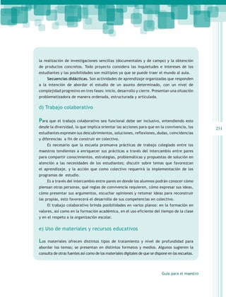 la realización de investigaciones sencillas (documentales y de campo) y la obtención
de productos concretos. Todo proyecto considera las inquietudes e intereses de los
estudiantes y las posibilidades son múltiples ya que se puede traer el mundo al aula.
      Secuencias didácticas. Son actividades de aprendizaje organizadas que responden
a la intención de abordar el estudio de un asunto determinado, con un nivel de
complejidad progresivo en tres fases: inicio, desarrollo y cierre. Presentan una situación
problematizadora de manera ordenada, estructurada y articulada.

d) Trabajo colaborativo

Para que el trabajo colaborativo sea funcional debe ser inclusivo, entendiendo esto
desde la diversidad, lo que implica orientar las acciones para que en la convivencia, los           251
estudiantes expresen sus descubrimientos, soluciones, reflexiones, dudas, coincidencias
y diferencias a fin de construir en colectivo.
      Es necesario que la escuela promueva prácticas de trabajo colegiado entre los
maestros tendientes a enriquecer sus prácticas a través del intercambio entre pares
para compartir conocimientos, estrategias, problemáticas y propuestas de solución en
atención a las necesidades de los estudiantes; discutir sobre temas que favorezcan
el aprendizaje, y la acción que como colectivo requerirá la implementación de los
programas de estudio.
      Es a través del intercambio entre pares en donde los alumnos podrán conocer cómo
piensan otras personas, qué reglas de convivencia requieren, cómo expresar sus ideas,
cómo presentar sus argumentos, escuchar opiniones y retomar ideas para reconstruir
las propias, esto favorecerá el desarrollo de sus competencias en colectivo.
      El trabajo colaborativo brinda posibilidades en varios planos: en la formación en
valores, así como en la formación académica, en el uso eficiente del tiempo de la clase
y en el respeto a la organización escolar.
       
e) Uso de materiales y recursos educativos

Los   materiales ofrecen distintos tipos de tratamiento y nivel de profundidad para
abordar los temas; se presentan en distintos formatos y medios. Algunos sugieren la
consulta de otras fuentes así como de los materiales digitales de que se dispone en las escuelas.




                                                                             Guía para el maestro
 