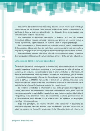 Los acervos de las bibliotecas escolares y de aula, son un recurso que contribuye
        a la formación de los alumnos como usuarios de la cultura escrita. Complementan a
        los libros de texto y favorecen el contraste y la discusión de un tema. Ayudan a su
        formación como lectores y escritores.
             Los materiales audiovisuales multimedia e Internet articulan de manera
        sincronizada códigos visuales, verbales y sonoros, que generan un entorno variado y
        rico de experiencias, a partir del cual los alumnos crean su propio aprendizaje.
             Particularmente en la Telesecundaria pero también en otros niveles y modalidades
        de la educación básica, este tipo de materiales ofrecen nuevas formas, escenarios y
        propuestas pedagógicas que buscan propiciar aprendizajes significativos en los alumnos.
             Los materiales y recursos educativos informáticos cumplen funciones y propósitos
252     diversos; pueden utilizarse dentro y fuera del aula a través de los portales educativos.

        La tecnología como recurso de aprendizaje

        En la última década las Tecnologías de la Información y de la Comunicación han tenido
        impacto importante en distintos ámbitos de la vida económica, social y cultural de las
        naciones y, en conjunto, han delineado la idea de una Sociedad de la Información. El
        enfoque eminentemente tecnológico centra su atención en el manejo, procesamiento
        y la posibilidad de compartir información. Sin embargo, los organismos internacionales
        como la CEPAL y la UNESCO, han puesto el énfasis en los últimos cinco años en la
        responsabilidad que tienen los estados nacionales en propiciar la transformación de la
        sociedad de la información hacia una sociedad del conocimiento.
             La noción de sociedad de la información se basa en los progresos tecnológicos; en
        cambio, la sociedad del conocimiento comprende una dimensión social, ética y política
        mucho más compleja. La sociedad del conocimiento pone énfasis en la diversidad cultural
        y lingüística; en las diferentes formas de conocimiento y cultura que intervienen en
        la construcción de las sociedades, la cual se ve influida, por supuesto, por el progreso
        científico y técnico moderno.
             Bajo este paradigma, el sistema educativo debe considerar el desarrollo de
        habilidades digitales, tanto en alumnos como en docentes, que sean susceptibles de
        adquirirse durante su formación académica. En la Educación Básica el esfuerzo se




      Programas de estudio 2011
 