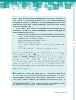 orienta a propiciar el desarrollo de habilidades digitales en los alumnos, sin importar su
edad, situación social y geográfica, la oportunidad de acceder, a través de dispositivos
tecnológicos de vanguardia, de nuevos tipos de materiales educativos, nuevas formas y
espacios para la comunicación, creación y colaboración, que propician las herramientas
de lo que se denomina la Web 2.0.
     De esta manera, las TIC apoyarán al profesor en el desarrollo de nuevas prácticas
de enseñanza y la creación de ambientes de aprendizaje dinámicos y conectados, que
permiten a estudiantes y maestros:
     •	 Manifestar sus ideas y conceptos; discutirlas y enriquecerlas a través de las redes sociales;
     •	 Acceder a programas que simulan fenómenos, permiten la modificación de variables
         y el establecimiento de relaciones entre ellas;
     •	 Registrar y manejar grandes cantidades de datos;
     •	 Diversificar las fuentes de información;                                                            253
     •	 Crear sus propios contenidos digitales utilizando múltiples formatos (texto,
         audio y video);
     •	 Atender la diversidad de ritmos y estilos de aprendizaje de los alumnos.


Para acercar estas posibilidades a las escuelas de educación básica, se creó la estrategia
Habilidades Digitales para Todos (HDT)1, que tiene su origen en el Programa Sectorial
de Educación 2007-2012 (PROSEDU), el cual establece como uno de sus objetivos
estratégicos “impulsar el desarrollo y la utilización de tecnologías de la información y la
comunicación en el sistema educativo para apoyar el aprendizaje de los estudiantes, ampliar
sus competencias para la vida y favorecer su inserción en la sociedad del conocimiento”.
Los recursos educativos que se están generando desde este programa son los siguientes:

Portal de aula Explora

Es   la plataforma tecnológica que utilizan alumnos y maestros en el aula. Ofrece
herramientas que permiten generar contenidos digitales; interactuar con los materiales
educativos digitales (Objetos de Aprendizaje (ODA), Planes de clase y Reactivos); y
realizar trabajo colaborativo a través de redes sociales como blogs, wikis, foros y la


1 Para ampliar información véase: SEP (2011) Curso Básico de Formación Continua para Maestros en Servicio
2011. Relevancia de la profesión docente en la escuela del nuevo milenio, pp. 100-124.




                                                                                   Guía para el maestro
 