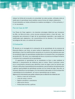 rebasar los límites de la escuela y la comunidad; las redes sociales, utilizadas como un
medio para el aprendizaje hacen posibles nuevas formas de trabajo colaborativo.
El aula telemática se instala utilizando los modelos tecnológicos 1 a 30 en primaria y 1
a 1 en secundaria.

Plan de Clase de HDT

Los   Planes de Clase sugieren a los docentes estrategias didácticas que incorporan
los ODA, los libros de texto y otros recursos existentes dentro y fuera del aula. Son
propuestas que promueven el logro de los aprendizajes esperados y que pueden ser
modificadas para adaptarlas a las características de los alumnos, a las condiciones
tecnológicas del aula y al contexto de la escuela.
                                                                                                 255
f) Evaluación

El   docente es el encargado de la evaluación de los aprendizajes de los alumnos de
Educación Básica y por tanto, es quien realiza el seguimiento, crea oportunidades de
aprendizaje y hace las modificaciones necesarias en su práctica de enseñanza para que
los estudiantes logren los aprendizajes establecidos en el presente Plan y los programas
de estudio 2011. Por tanto, es el responsable de llevar a la práctica el enfoque formativo
e inclusivo de la evaluación de los aprendizajes.
      El seguimiento al aprendizaje de los estudiantes se lleva a cabo mediante la
obtención e interpretación de evidencias sobre el mismo. Éstas le permiten contar
con el conocimiento necesario para identificar tanto los logros como los factores que
influyen o dificultan el aprendizaje de los estudiantes, para brindarles retroalimentación
y generar oportunidades de aprendizaje acordes con sus niveles de logro. Para ello, es
necesario identificar las estrategias y los instrumentos adecuados al nivel de desarrollo
y aprendizaje de los estudiantes, así como al aprendizaje que se espera.
Algunos de los instrumentos que pueden utilizarse para la obtención de evidencias son:
      •	 Rúbrica o matriz de verificación;
      •	 Listas de cotejo o control;
      •	 Registro anecdótico o anecdotario;
      •	 Observación directa;
      •	 Producciones escritas y gráficas;




                                                                          Guía para el maestro
 