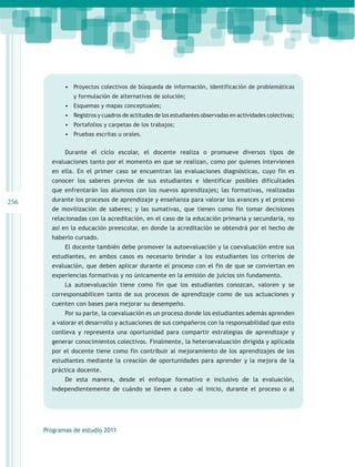 •	 Proyectos colectivos de búsqueda de información, identificación de problemáticas
                y formulación de alternativas de solución;
             •	 Esquemas y mapas conceptuales;
             •	 Registros y cuadros de actitudes de los estudiantes observadas en actividades colectivas;
             •	 Portafolios y carpetas de los trabajos;
             •	 Pruebas escritas u orales.

             Durante el ciclo escolar, el docente realiza o promueve diversos tipos de
        evaluaciones tanto por el momento en que se realizan, como por quienes intervienen
        en ella. En el primer caso se encuentran las evaluaciones diagnósticas, cuyo fin es
        conocer los saberes previos de sus estudiantes e identificar posibles dificultades
        que enfrentarán los alumnos con los nuevos aprendizajes; las formativas, realizadas
256     durante los procesos de aprendizaje y enseñanza para valorar los avances y el proceso
        de movilización de saberes; y las sumativas, que tienen como fin tomar decisiones
        relacionadas con la acreditación, en el caso de la educación primaria y secundaria, no
        así en la educación preescolar, en donde la acreditación se obtendrá por el hecho de
        haberlo cursado.
             El docente también debe promover la autoevaluación y la coevaluación entre sus
        estudiantes, en ambos casos es necesario brindar a los estudiantes los criterios de
        evaluación, que deben aplicar durante el proceso con el fin de que se conviertan en
        experiencias formativas y no únicamente en la emisión de juicios sin fundamento.
             La autoevaluación tiene como fin que los estudiantes conozcan, valoren y se
        corresponsabilicen tanto de sus procesos de aprendizaje como de sus actuaciones y
        cuenten con bases para mejorar su desempeño.
             Por su parte, la coevaluación es un proceso donde los estudiantes además aprenden
        a valorar el desarrollo y actuaciones de sus compañeros con la responsabilidad que esto
        conlleva y representa una oportunidad para compartir estrategias de aprendizaje y
        generar conocimientos colectivos. Finalmente, la heteroevaluación dirigida y aplicada
        por el docente tiene como fin contribuir al mejoramiento de los aprendizajes de los
        estudiantes mediante la creación de oportunidades para aprender y la mejora de la
        práctica docente.
             De esta manera, desde el enfoque formativo e inclusivo de la evaluación,
        independientemente de cuándo se lleven a cabo -al inicio, durante el proceso o al




      Programas de estudio 2011
 
