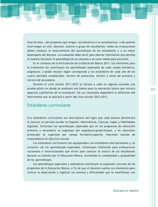 final de éste-, del propósito que tengan -acreditativas o no acreditativas- o de quienes
intervengan en ella -docente, alumno o grupo de estudiantes- todas las evaluaciones
deben conducir al mejoramiento del aprendizaje de los estudiantes y a un mejor
desempeño del docente. La evaluación debe servir para obtener información que permita
al maestro favorecer el aprendizaje de sus alumnos y no como medio para excluirlos.
      En el contexto de la Articulación de la Educación Básica 2011, los referentes para
la evaluación los constituyen los aprendizajes esperados de cada campo formativo,
asignatura, y grado escolar según corresponda y los estándares de cada uno de los
cuatro periodos establecidos: tercero de preescolar, tercero y sexto de primaria y
tercero de secundaria.
      Durante el ciclo escolar 2011-2012 se llevará a cabo en algunas escuelas una
prueba piloto en donde se analizará una boleta para la educación básica que incluirá         257
aspectos cualitativos de la evaluación. De sus resultados dependerá la definición del
instrumento que se aplicará a partir del ciclo escolar 2012-2013.


Estándares curriculares


Los   estándares curriculares son descriptores del logro que cada alumno demostrará
al concluir un periodo escolar en Español, Matemáticas, Ciencias, Inglés y Habilidades
Digitales. Sintetizan los aprendizajes esperados que en los programas de educación
primaria y secundaria se organizan por asignatura-grado-bloque, y en educación
preescolar se organizan por campo formativo-aspecto. Imprimen sentido de
trascendencia al ejercicio escolar.
      Los estándares curriculares son equiparables con estándares internacionales y, en
conjunto con los aprendizajes esperados, constituyen referentes para evaluaciones
nacionales e internacionales que sirven para conocer el avance de los estudiantes
durante su tránsito por la Educación Básica, asumiendo la complejidad y gradualidad
de los aprendizajes.
      Los aprendizajes esperados y estándares constituyen la expresión concreta de los
propósitos de la Educación Básica, a fin de que el docente cuente con elementos para
centrar la observación y registrar los avances y dificultades que se manifiestan con




                                                                      Guía para el maestro
 