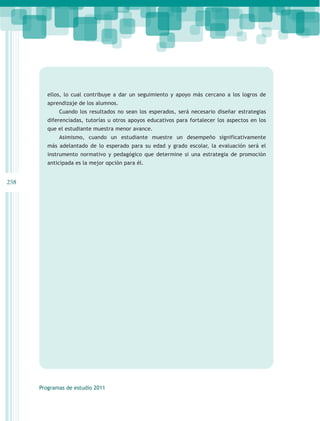 ellos, lo cual contribuye a dar un seguimiento y apoyo más cercano a los logros de
         aprendizaje de los alumnos.
             Cuando los resultados no sean los esperados, será necesario diseñar estrategias
         diferenciadas, tutorías u otros apoyos educativos para fortalecer los aspectos en los
         que el estudiante muestra menor avance.
             Asimismo, cuando un estudiante muestre un desempeño significativamente
         más adelantado de lo esperado para su edad y grado escolar, la evaluación será el
         instrumento normativo y pedagógico que determine si una estrategia de promoción
         anticipada es la mejor opción para él.


258




      Programas de estudio 2011
 