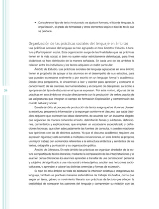 •	 Consideran el tipo de texto involucrado: se ajusta el formato, el tipo de lenguaje, la
             organización, el grado de formalidad y otros elementos según el tipo de texto que
             se produce.



     Organización de las prácticas sociales del lenguaje en ámbitos
     Las prácticas sociales del lenguaje se han agrupado en tres ámbitos: Estudio, Litera-
     tura y Participación social. Esta organización surge de las finalidades que las prácticas
     tienen en la vida social; si bien no suelen estar estrictamente delimitadas, para fines
     didácticos se han distribuido de la manera señalada. En cada uno de los ámbitos la
     relación entre los individuos y los textos adquiere un matiz particular:
          Ámbito de Estudio. Las prácticas sociales del lenguaje agrupadas en este ámbito
     tienen el propósito de apoyar a los alumnos en el desempeño de sus estudios, para
     que puedan expresarse oralmente y por escrito en un lenguaje formal y académico.
     Desde esta perspectiva, lo encaminan a leer y escribir para aprender y compartir el
     conocimiento de las ciencias, las humanidades y el conjunto de disciplinas; así como a
26   apropiarse del tipo de discurso en el que se expresan. Por este motivo, algunas de las
     prácticas en este ámbito se vinculan directamente con la producción de textos propios de
     las asignaturas que integran el campo de formación Exploración y comprensión del
     mundo natural y social.
          En este ámbito, el proceso de producción de textos exige que los alumnos planeen
     su escritura, preparen la información y la expongan conforme el discurso que cada disci-
     plina requiere; que expresen las ideas claramente, de acuerdo con un esquema elegido;
     que organicen de manera coherente el texto, delimitando temas y subtemas, definicio-
     nes, comentarios y explicaciones; que empleen un vocabulario especializado y defini-
     ciones técnicas; que citen adecuadamente las fuentes de consulta, y puedan relacionar
     sus opiniones con las de distintos autores. Ya que el discurso académico requiere una
     expresión rigurosa y está sometido a múltiples convenciones, en este ámbito se propone
     un mayor trabajo con contenidos referentes a la estructura sintáctica y semántica de los
     textos, ortografía y puntuación y su organización gráfica.
          Ámbito de Literatura. En este ámbito las prácticas se organizan alrededor de la lec-
     tura compartida de textos literarios; mediante la comparación de las interpretaciones y el
     examen de las diferencias los alumnos aprenden a transitar de una construcción personal
     y subjetiva del significado a una más social o intersubjetiva; amplían sus horizontes socio-
     culturales, y aprenden a valorar las distintas creencias y formas de expresión.
          Si bien en este ámbito se trata de destacar la intención creativa e imaginativa del
     lenguaje, también se plantean maneras sistemáticas de trabajar los textos, por lo que
     seguir un tema, género o movimiento literario son prácticas de lectura que ofrecen la
     posibilidad de comparar los patrones del lenguaje y comprender su relación con las
 