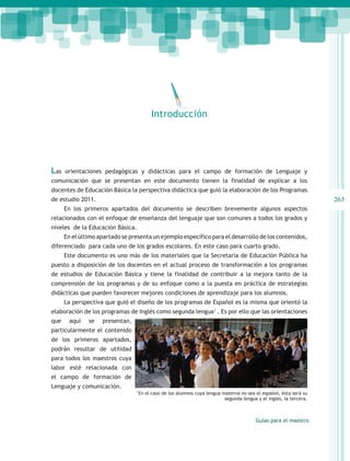 Introducción




Las   orientaciones pedagógicas y didácticas para el campo de formación de Lenguaje y
comunicación que se presentan en este documento tienen la finalidad de explicar a los
docentes de Educación Básica la perspectiva didáctica que guió la elaboración de los Programas
de estudio 2011.                                                                                                      263
      En los primeros apartados del documento se describen brevemente algunos aspectos
relacionados con el enfoque de enseñanza del lenguaje que son comunes a todos los grados y
niveles de la Educación Básica.
      En el último apartado se presenta un ejemplo específico para el desarrollo de los contenidos,
diferenciado para cada uno de los grados escolares. En este caso para cuarto grado.
      Este documento es uno más de los materiales que la Secretaría de Educación Pública ha
puesto a disposición de los docentes en el actual proceso de transformación a los programas
de estudios de Educación Básica y tiene la finalidad de contribuir a la mejora tanto de la
comprensión de los programas y de su enfoque como a la puesta en práctica de estrategias
didácticas que pueden favorecer mejores condiciones de aprendizaje para los alumnos.
      La perspectiva que guió el diseño de los programas de Español es la misma que orientó la
elaboración de los programas de Inglés como segunda lengua1 . Es por ello que las orientaciones
que    aquí    se   presentan,
particularmente el contenido
de los primeros apartados,
podrán resultar de utilidad
para todos los maestros cuya
labor esté relacionada con
el campo de formación de
Lenguaje y comunicación.
                                 1
                                     En el caso de los alumnos cuya lengua materna no sea el español, ésta será su
                                                                            segunda lengua y el inglés, la tercera.



                                                                                           Guías para el maestro
 