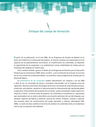 Enfoque del campo de formación




                                                                                                   267
A   partir de la publicación, en el año 2006, de los Programas de Estudio de Español en el
marco de la Reforma a la Educación Secundaria, se hicieron cambios muy importantes en tres
aspectos de los planteamientos curriculares: se transformaron los contenidos, se replanteó
la organización de los programas y se establecieron nuevas modalidades de trabajo para la
enseñanza del lenguaje en nuestro país.
     Estos cambios también guiaron el diseño de los Programas de Estudios para la Educación
Primaria que se renovaron en 2009. Ahora, en 2011, y con la intención de articular el currículo
de los tres niveles de la Educación Básica, se presentan nuevos programas de estudio para la
Educación Básica.
     La presentación de los contenidos cambió radicalmente con respecto a los de 2000
y dejó de ser un enunciado de temas o conceptos relacionados con el lenguaje como los
siguientes: Noticia y entrevista; Estrategias de lectura: activación de conocimientos previos,
predicción, anticipación, muestreo e inferencias para la interpretación del significado global
y específico; Conocimiento de las partes de la oración: sujeto y predicado; Sujeto explícito e
implícito o tácito. La forma nueva de plantear los contenidos se transformó en expresiones
que comenzaban con un verbo y describían una situación particular del uso del lenguaje, por
ejemplo: Explorar periódicos y comentar noticias de interés; Preparar, realizar y reportar
una encuesta sobre las características del grupo; Aprender y redactar adivinanzas (SEP,
2006). La razón de estos cambios en la forma de nombrar los contenidos tiene un fundamento
teórico que se explicará más adelante.




                                                                           Guías para el maestro
 