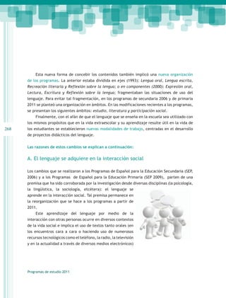 Esta nueva forma de concebir los contenidos también implicó una nueva organización
      de los programas. La anterior estaba dividida en ejes (1993): Lengua oral, Lengua escrita,
      Recreación literaria y Reflexión sobre la lengua; o en componentes (2000): Expresión oral,
      Lectura, Escritura y Reflexión sobre la lengua; fragmentaban las situaciones de uso del
      lenguaje. Para evitar tal fragmentación, en los programas de secundaria 2006 y de primaria
      2011 se planteó una organización en ámbitos. En las modificaciones recientes a los programas,
      se presentan los siguientes ámbitos: estudio, literatura y participación social.
          Finalmente, con el afán de que el lenguaje que se enseña en la escuela sea utilizado con
      los mismos propósitos que en la vida extraescolar y su aprendizaje resulte útil en la vida de
268   los estudiantes se establecieron nuevas modalidades de trabajo, centradas en el desarrollo
      de proyectos didácticos del lenguaje.


      Las razones de estos cambios se explican a continuación:


      A. El lenguaje se adquiere en la interacción social

      Los cambios que se realizaron a los Programas de Español para la Educación Secundaria (SEP,
      2006) y a los Programas de Español para la Educación Primaria (SEP 2009), parten de una
      premisa que ha sido corroborada por la investigación desde diversas disciplinas (la psicología,
      la lingüística, la sociología, etcétera): el lenguaje se
      aprende en la interacción social. Tal premisa permanece en
      la reorganización que se hace a los programas a partir de
      2011.
          Este aprendizaje del lenguaje por medio de la
      interacción con otras personas ocurre en diversos contextos
      de la vida social e implica el uso de textos tanto orales (en
      los encuentros cara a cara o haciendo uso de numerosos
      recursos tecnológicos como el teléfono, la radio, la televisión
      y en la actualidad a través de diversos medios electrónicos)




      Programas de estudio 2011
 