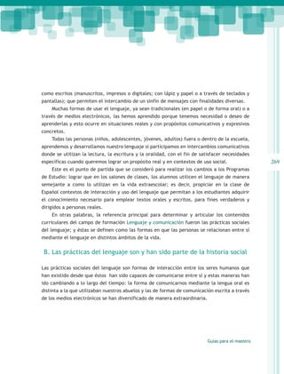 como escritos (manuscritos, impresos o digitales; con lápiz y papel o a través de teclados y
pantallas); que permiten el intercambio de un sinfín de mensajes con finalidades diversas.
    Muchas formas de usar el lenguaje, ya sean tradicionales (en papel o de forma oral) o a
través de medios electrónicos, las hemos aprendido porque tenemos necesidad o deseo de
aprenderlas y esto ocurre en situaciones reales y con propósitos comunicativos y expresivos
concretos.
    Todas las personas (niños, adolescentes, jóvenes, adultos) fuera o dentro de la escuela,
aprendemos y desarrollamos nuestro lenguaje si participamos en intercambios comunicativos
donde se utilizan la lectura, la escritura y la oralidad, con el fin de satisfacer necesidades
específicas cuando queremos lograr un propósito real y en contextos de uso social.                  269
    Este es el punto de partida que se consideró para realizar los cambios a los Programas
de Estudio: lograr que en los salones de clases, los alumnos utilicen el lenguaje de manera
semejante a como lo utilizan en la vida extraescolar; es decir, propiciar en la clase de
Español contextos de interacción y uso del lenguaje que permitan a los estudiantes adquirir
el conocimiento necesario para emplear textos orales y escritos, para fines verdaderos y
dirigidos a personas reales.
    En otras palabras, la referencia principal para determinar y articular los contenidos
curriculares del campo de formación Lenguaje y comunicación fueron las prácticas sociales
del lenguaje; y éstas se definen como las formas en que las personas se relacionan entre sí
mediante el lenguaje en distintos ámbitos de la vida.


 B. Las prácticas del lenguaje son y han sido parte de la historia social

Las prácticas sociales del lenguaje son formas de interacción entre los seres humanos que
han existido desde que éstos han sido capaces de comunicarse entre sí y estas maneras han
ido cambiando a lo largo del tiempo: la forma de comunicarnos mediante la lengua oral es
distinta a la que utilizaban nuestros abuelos y las de formas de comunicación escrita a través
de los medios electrónicos se han diversificado de manera extraordinaria.




                                                                            Guías para el maestro
 