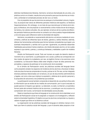 distintas manifestaciones literarias. Asimismo, la lectura dramatizada de una obra, una
práctica común en el teatro, resulta de sumo provecho para que los alumnos se involu-
cren y entiendan el complicado proceso de dar voz a un texto.
     Con el propósito de que los alumnos se acerquen a la diversidad cultural y lingüís-
tica, se propone leer obras de diferentes periodos históricos del español y la literatura
hispanoamericana. Sin embargo, no se trata de que reconstruyan la historia de la len-
gua y la literatura, sino de propiciar un acercamiento a otros modos de ser de la lengua,
los textos y los valores culturales. Así, por ejemplo, la lectura de los cuentos de diferen-
tes periodos históricos permite entrar en contacto con otros pueblos hispanohablantes
y sirve de apoyo para reflexionar sobre la diversidad del español.
     Asimismo, se pretende un acercamiento del alumno a la lectura mediante el cono-
cimiento y disfrute de diferentes tipos de textos, géneros y estilos literarios; además,
obtener las herramientas suficientes para formar lectores competentes que logren una
acertada interpretación y sentido de lo que leen. Igualmente, se pretende desarrollar
habilidades para producir textos creativos y de interés del propio alumno, en los cuales
exprese lo que siente y piensa, y construya fantasías y realidades a partir de modelos
literarios.                                                                                    27
     Ámbito de Participación social. Todo ser humano es sujeto de derecho desde el
momento de su nacimiento. La participación civil, social y política se corresponde con
tres modos de ejercer la ciudadanía; por eso, es legítimo formar a los alumnos como
ciudadanos. La Educación Básica debe estar dirigida a hacer de ellos personas res-
ponsables y capaces de participar en la construcción de la sociedad.
     En el ámbito de Participación social, las prácticas sociales del lenguaje tienen
como propósito ampliar los espacios de incidencia de los alumnos y favorecer el desa-
rrollo de otras formas de comprender el mundo y actuar en él. Por eso, se han integrado
diversas prácticas relacionadas con la lectura y el uso de documentos administrativos
y legales, así como otras que implican la expresión y defensa de la opinión personal y
la propuesta de soluciones a los problemas que analizan.
     La participación social también comprende el desarrollo de una actitud crítica ante
la información que se recibe de los medios de comunicación, por lo que la escuela no
puede ignorar el impacto que ejercen. La televisión, la radio, la Internet y el periódico
forman parte del contexto histórico de los alumnos, y constituyen una vía crucial en la
comprensión del mundo y la formación de identidades socioculturales.
     Dada la importancia que tiene el lenguaje en la construcción de la identidad, en el
ámbito de Participación social se ha asignado un espacio a la investigación y reflexión
sobre la diversidad lingüística. El objetivo es que los alumnos comprendan su riqueza y
valoren el papel que tiene en la dinámica cultural.
     La organización de las prácticas sociales del lenguaje en ámbitos marcan el én-
fasis que tiene la práctica social del lenguaje y que el docente debe propiciar al de-
 
