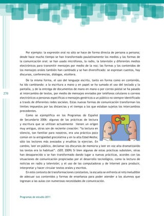 Por ejemplo: la expresión oral no sólo se hace de forma directa de persona a persona;
      desde hace mucho tiempo se han transformado paulatinamente los medios y las formas de
      la comunicación oral: se han usado micrófonos, la radio, la televisión y diferentes medios
      electrónicos para transmitir mensajes por medio de la voz; las formas y los contenidos de
      los mensajes orales también han cambiado y se han diversificado: se expresan cuentos, hay
      discursos, conferencias, diálogos, etcétera.

          De la misma forma, el uso del lenguaje escrito, tanto en forma como en contenido,
      ha ido cambiando: a la escritura a mano y en papel se ha sumado el uso del teclado y la
      pantalla, y de la entrega de documentos de mano en mano o por correo postal se ha pasado
270   al intercambio de textos, por medio de mensajes enviados por teléfonos celulares o correos
      electrónicos a personas específicas o mensajes genéricos a un público no siempre identificado
      a través de diferentes redes sociales. Estas nuevas formas de comunicación transforman los
      límites impuestos por las distancias y el tiempo a los que estaban sujetos los intercambios
      precedentes.
          Como se ejemplifica en los Programas de Español
      de Secundaria 2006: algunas de las prácticas de lectura
      y escritura que se utilizan actualmente tienen un origen
      muy antiguo, otras son de reciente creación: “la lectura en
      silencio, tan familiar para nosotros, era una práctica poco
      común en la antigüedad grecolatina y en la alta Edad Media;
      sólo los lectores más avezados y eruditos la ejercian. En
      cambio, leer en público, declamar los discursos de memoria y leer en voz alta dramatizando
      los textos era lo habitual”. (SEP, 2009) Si bien algunas de estas prácticas subsisten, otras
      han desaparecido o se han transformado dando lugar a nuevas prácticas, acordes con las
      situaciones de comunicación propiciadas por el desarrollo tecnológico, como la lectura de
      noticias en radio y televisión; y el uso de las computadoras y de Internet para producir,
      interpretar y hacer circular textos orales y escritos.
          En este contexto de transformaciones constantes, la escuela se enfrenta al reto ineludible
      de adecuar sus contenidos y formas de enseñanza para poder atender a los alumnos que
      ingresan a las aulas con numerosas necesidades de comunicación.




      Programas de estudio 2011
 